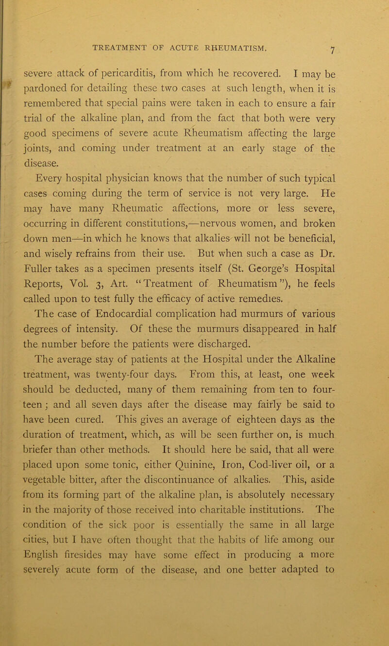 severe attack of pericarditis, from which he recovered. I may be pardoned for detailing these two cases at such length, when it is remembered that special pains were taken in each to ensure a fair trial of the alkaline plan, and from the fact that both were very good specimens of severe acute Rheumatism affecting the large joints, and coming under treatment at an early stage of the disease. Every hospital physician knows that the number of such typical cases coming during the term of service is not very large. He may have many Rheumatic affections, more or less severe, occurring in different constitutions,—nervous women, and broken down men—in which he knows that alkalies will not be beneficial, and wisely refrains from their use. But when such a case as Dr. Fuller takes as a specimen presents itself (St. George’s Hospital Reports, Vol. 3, Art. “Treatment of Rheumatism”), he feels called upon to test fully the efficacy of active remedies. The case of Endocardial complication had murmurs of various degrees of intensity. Of these the murmurs disappeared in half the number before the patients were discharged. The average stay of patients at the Hospital under the Alkaline treatment, was twenty-four days. From this, at least, one week should be deducted, many of them remaining from ten to four- teen ; and all seven days after the disease may fairly be said to have been cured. This gives an average of eighteen days as the duration of treatment, which, as will be seen further on, is much briefer than other methods. It should here be said, that all were placed upon some tonic, either Quinine, Iron, Cod-liver oil, or a vegetable bitter, after the discontinuance of alkalies. This, aside from its forming part of the alkaline plan, is absolutely necessary in the majority of those received into charitable institutions. The condition of the sick poor is essentially the same in all large cities, but 1 have often thought that the habits of life among our English firesides may have some effect in producing a more severely acute form of the disease, and one better adapted to