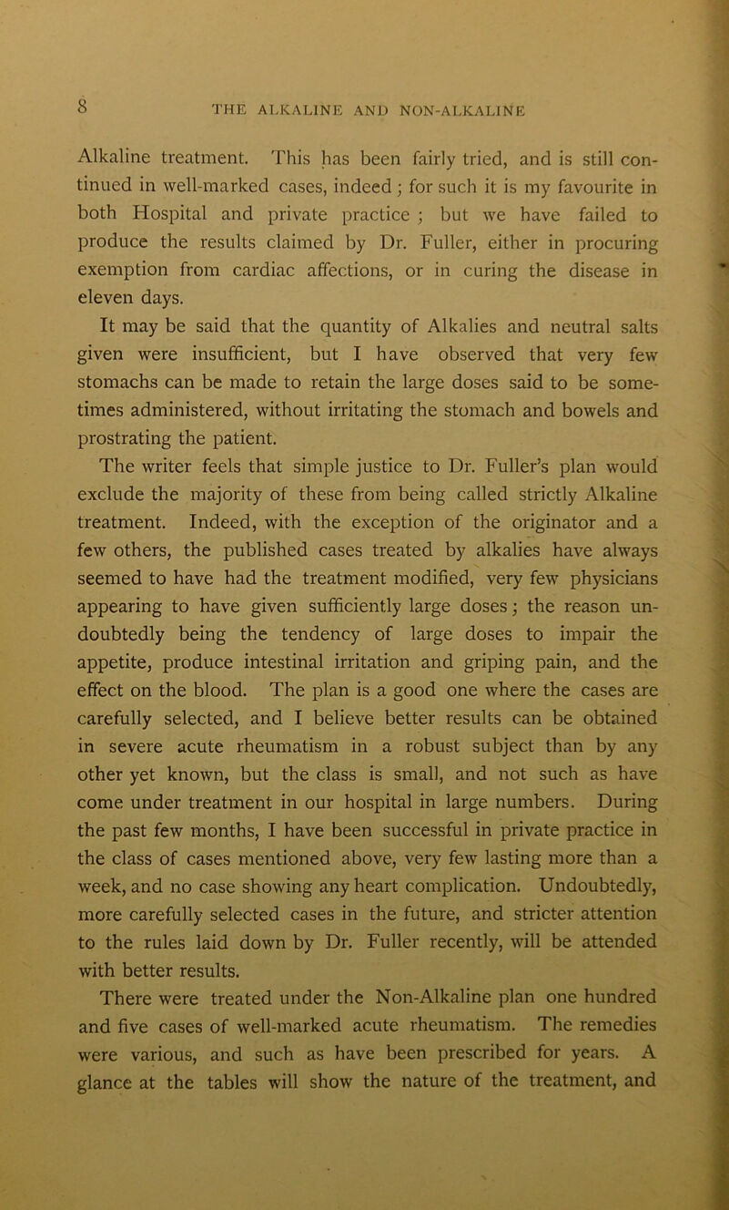 Alkaline treatment. This has been fairly tried, and is still con- tinued in well-marked cases, indeed; for such it is my favourite in both Hospital and private practice ; but we have failed to produce the results claimed by Dr. Fuller, either in procuring exemption from cardiac affections, or in curing the disease in eleven days. It may be said that the quantity of Alkalies and neutral salts given were insufficient, but I have observed that very few stomachs can be made to retain the large doses said to be some- times administered, without irritating the stomach and bowels and prostrating the patient. The writer feels that simple justice to Dr. Fuller’s plan would exclude the majority of these from being called strictly Alkaline treatment. Indeed, with the exception of the originator and a few others, the published cases treated by alkalies have always seemed to have had the treatment modified, very few physicians appearing to have given sufficiently large doses; the reason un- doubtedly being the tendency of large doses to impair the appetite, produce intestinal irritation and griping pain, and the effect on the blood. The plan is a good one where the cases are carefully selected, and I believe better results can be obtained in severe acute rheumatism in a robust subject than by any other yet known, but the class is small, and not such as have come under treatment in our hospital in large numbers. During the past few months, I have been successful in private practice in the class of cases mentioned above, very few lasting more than a week, and no case showing any heart complication. Undoubtedly, more carefully selected cases in the future, and stricter attention to the rules laid down by Dr. Fuller recently, will be attended with better results. There were treated under the Non-Alkaline plan one hundred and five cases of well-marked acute rheumatism. The remedies were various, and such as have been prescribed for years. A glance at the tables will show the nature of the treatment, and