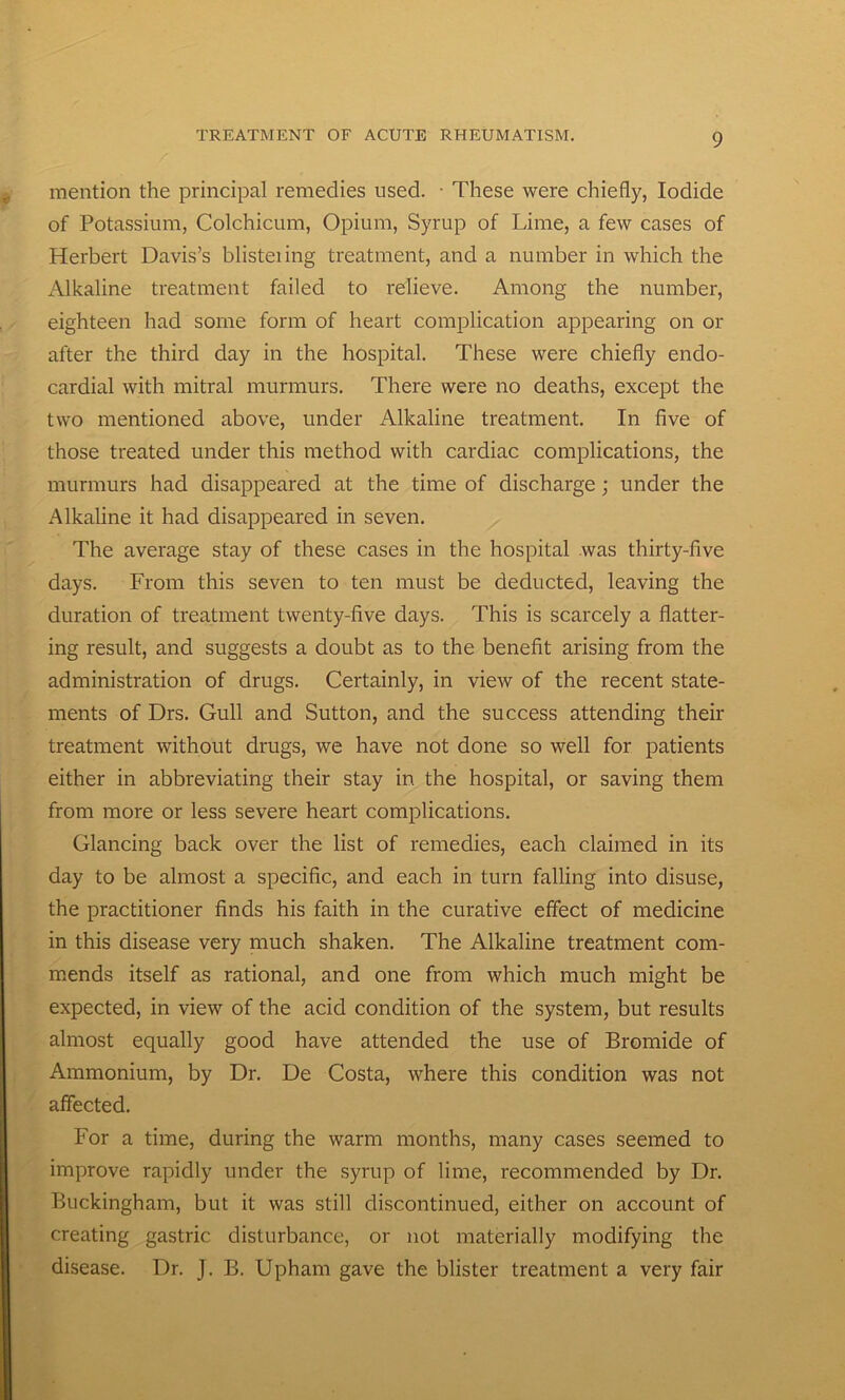 mention the principal remedies used. ■ These were chiefly, Iodide of Potassium, Colchicum, Opium, Syrup of Lime, a few cases of Herbert Davis’s blisteiing treatment, and a number in which the Alkaline treatment failed to relieve. Among the number, eighteen had some form of heart complication appearing on or after the third day in the hospital. These were chiefly endo- cardial with mitral murmurs. There were no deaths, except the two mentioned above, under Alkaline treatment. In five of those treated under this method with cardiac complications, the murmurs had disappeared at the time of discharge; under the Alkaline it had disappeared in seven. The average stay of these cases in the hospital was thirty-five days. From this seven to ten must be deducted, leaving the duration of treatment twenty-five days. This is scarcely a flatter- ing result, and suggests a doubt as to the benefit arising from the administration of drugs. Certainly, in view of the recent state- ments of Drs. Gull and Sutton, and the success attending their treatment without drugs, we have not done so well for patients either in abbreviating their stay in the hospital, or saving them from more or less severe heart complications. Glancing back over the list of remedies, each claimed in its day to be almost a specific, and each in turn falling into disuse, the practitioner finds his faith in the curative effect of medicine in this disease very much shaken. The Alkaline treatment com- mends itself as rational, and one from which much might be expected, in view of the acid condition of the system, but results almost equally good have attended the use of Bromide of Ammonium, by Dr. De Costa, where this condition was not affected. For a time, during the warm months, many cases seemed to improve rapidly under the syrup of lime, recommended by Dr. Buckingham, but it was still discontinued, either on account of creating gastric disturbance, or not materially modifying the disease. Dr. J. B. Upham gave the blister treatment a very fair