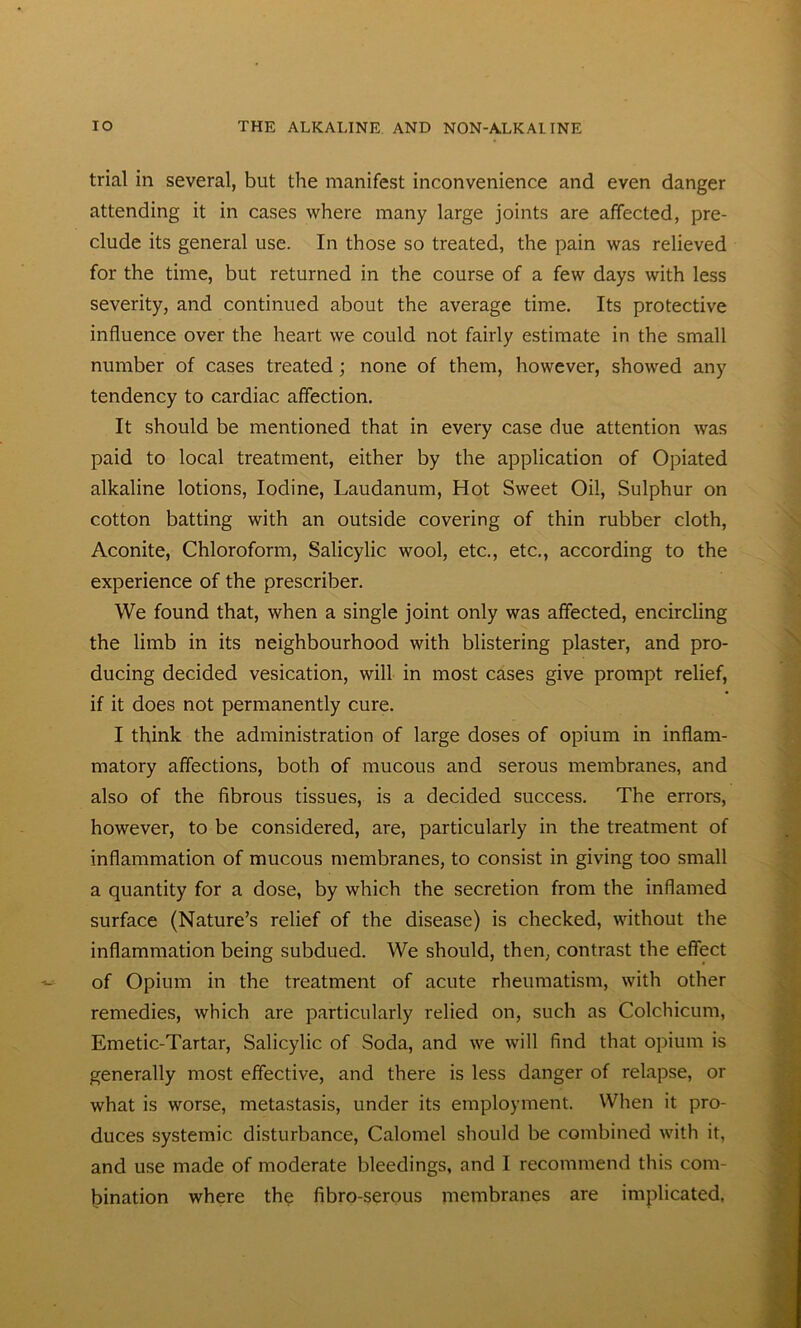 trial iii several, but the manifest inconvenience and even danger attending it in cases where many large joints are affected, pre- clude its general use. In those so treated, the pain was relieved for the time, but returned in the course of a few days with less severity, and continued about the average time. Its protective influence over the heart we could not fairly estimate in the small number of cases treated ; none of them, however, showed any tendency to cardiac affection. It should be mentioned that in every case due attention was paid to local treatment, either by the application of Opiated alkaline lotions, Iodine, Laudanum, Hot Sweet Oil, Sulphur on cotton batting with an outside covering of thin rubber cloth, Aconite, Chloroform, Salicylic wool, etc., etc., according to the experience of the prescribes We found that, when a single joint only was affected, encircling the limb in its neighbourhood with blistering plaster, and pro- ducing decided vesication, will in most cases give prompt relief, if it does not permanently cure. I think the administration of large doses of opium in inflam- matory affections, both of mucous and serous membranes, and also of the fibrous tissues, is a decided success. The errors, however, to be considered, are, particularly in the treatment of inflammation of mucous membranes, to consist in giving too small a quantity for a dose, by which the secretion from the inflamed surface (Nature’s relief of the disease) is checked, without the inflammation being subdued. We should, then, contrast the effect of Opium in the treatment of acute rheumatism, with other remedies, which are particularly relied on, such as Colchicum, Emetic-Tartar, Salicylic of Soda, and we will find that opium is generally most effective, and there is less danger of relapse, or what is worse, metastasis, under its employment. When it pro- duces systemic disturbance, Calomel should be combined with it, and use made of moderate bleedings, and I recommend this com- bination where the fibro-serous membranes are implicated,