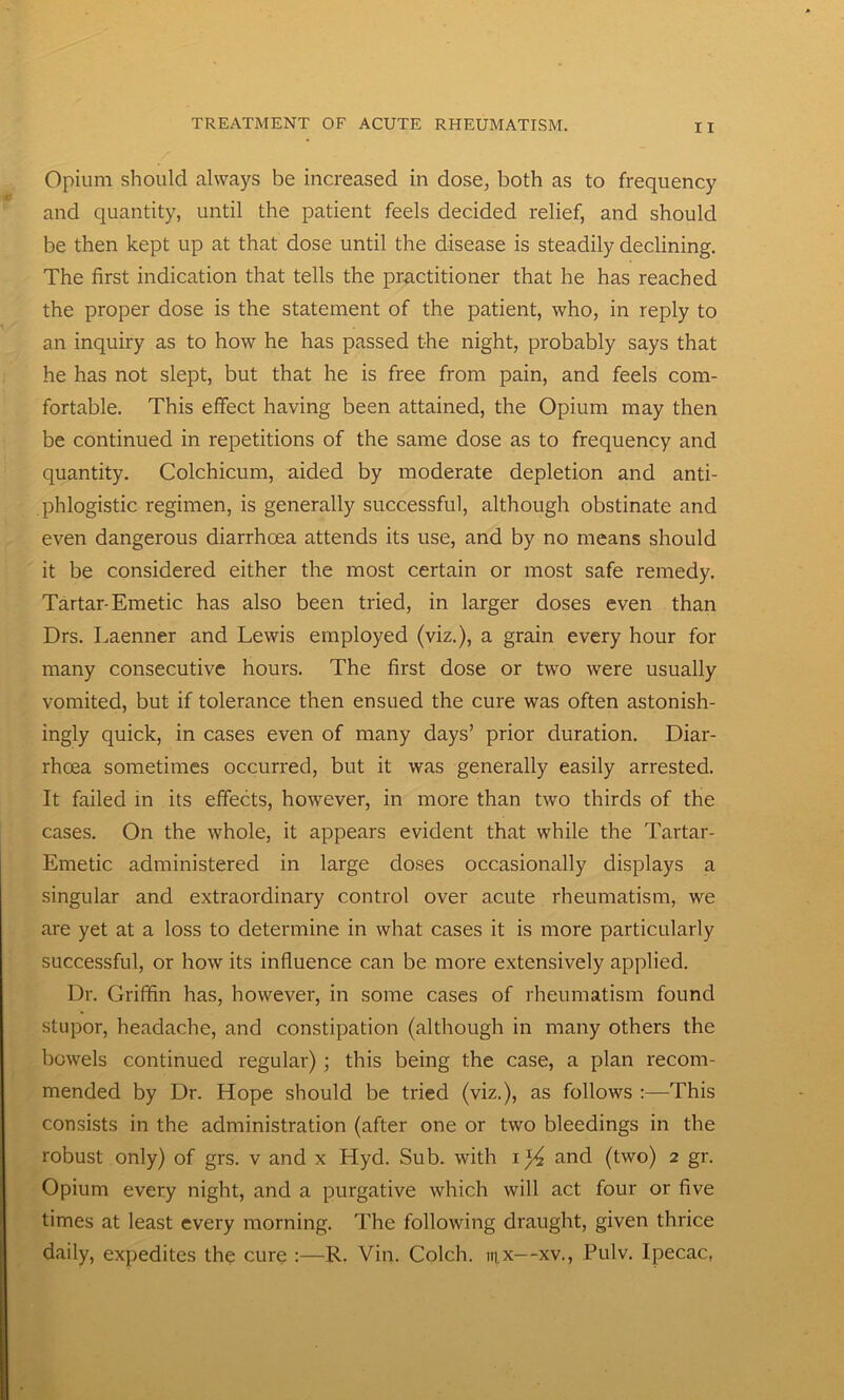 Opium should always be increased in dose, both as to frequency and quantity, until the patient feels decided relief, and should be then kept up at that dose until the disease is steadily declining. The first indication that tells the practitioner that he has reached the proper dose is the statement of the patient, who, in reply to an inquiry as to how he has passed the night, probably says that he has not slept, but that he is free from pain, and feels com- fortable. This effect having been attained, the Opium may then be continued in repetitions of the same dose as to frequency and quantity. Colchicum, aided by moderate depletion and anti- phlogistic regimen, is generally successful, although obstinate and even dangerous diarrhoea attends its use, and by no means should it be considered either the most certain or most safe remedy. Tartar-Emetic has also been tried, in larger doses even than Drs. Laenner and Lewis employed (viz.), a grain every hour for many consecutive hours. The first dose or two were usually vomited, but if tolerance then ensued the cure was often astonish- ingly quick, in cases even of many days’ prior duration. Diar- rhoea sometimes occurred, but it was generally easily arrested. It failed in its effects, however, in more than two thirds of the cases. On the whole, it appears evident that while the Tartar- Emetic administered in large doses occasionally displays a singular and extraordinary control over acute rheumatism, we are yet at a loss to determine in what cases it is more particularly successful, or how its influence can be more extensively applied. Dr. Griffin has, however, in some cases of rheumatism found stupor, headache, and constipation (although in many others the bowels continued regular) ; this being the case, a plan recom- mended by Dr. Hope should be tried (viz.), as follows :—This consists in the administration (after one or two bleedings in the robust only) of grs. v and x Hyd. Sub. with i}4 and (two) 2 gr. Opium every night, and a purgative which will act four or five times at least every morning. The following draught, given thrice daily, expedites the cure :—R. Vin. Colch. m.x--xv., Pulv. Ipecac,