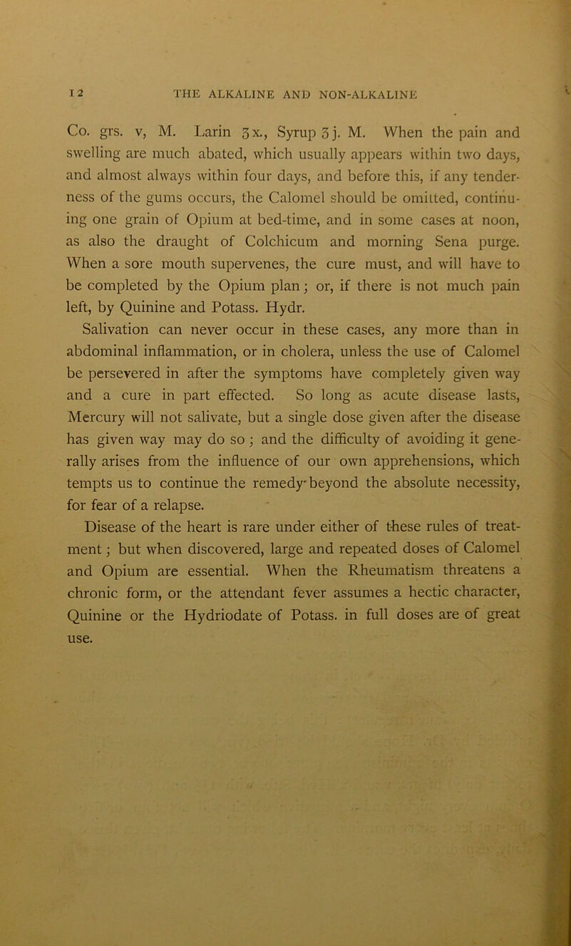 Co. grs. v, M. Larin 3x., Syrup 5 j. M. When the pain and swelling are much abated, which usually appears within two days, and almost always within four days, and before this, if any tender- ness of the gums occurs, the Calomel should be omitted, continu- ing one grain of Opium at bed-time, and in some cases at noon, as also the draught of Colchicum and morning Sena purge. When a sore mouth supervenes, the cure must, and will have to be completed by the Opium plan; or, if there is not much pain left, by Quinine and Potass. Hydr. Salivation can never occur in these cases, any more than in abdominal inflammation, or in cholera, unless the use of Calomel be persevered in after the symptoms have completely given way and a cure in part effected. So long as acute disease lasts, Mercury will not salivate, but a single dose given after the disease has given way may do so; and the difficulty of avoiding it gene- rally arises from the influence of our own apprehensions, which tempts us to continue the remedy-beyond the absolute necessity, for fear of a relapse. Disease of the heart is rare under either of these rules of treat- ment ; but when discovered, large and repeated doses of Calomel and Opium are essential. When the Rheumatism threatens a chronic form, or the attendant fever assumes a hectic character, Quinine or the Hydriodate of Potass, in full doses are of great use.