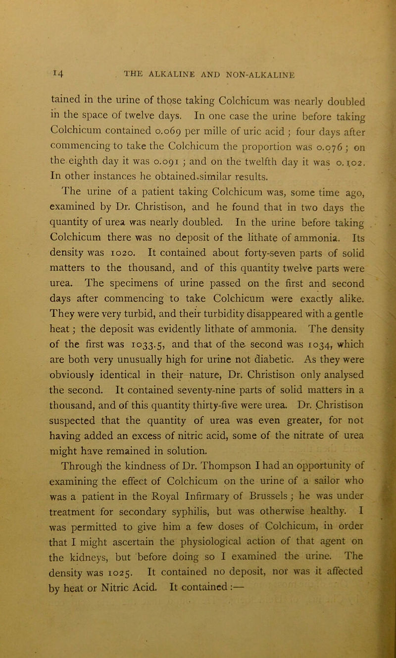 tained in the urine of those taking Colchicum was nearly doubled in the space of twelve days. In one case the urine before taking Colchicum contained 0.069 Per niille of uric acid ; four days after commencing to take the Colchicum the proportion was 0.076 ; on the eighth day it was 0.091 ; and on the twelfth day it was 0.102. In other instances he obtained.similar results. The urine of a patient taking Colchicum was, some time ago, examined by Dr. Christison, and he found that in two days the quantity of urea was nearly doubled. In the urine before taking Colchicum there was no deposit of the lithate of ammonia. Its density was 1020. It contained about forty-seven parts of solid matters to the thousand, and of this quantity twelve parts were urea. The specimens of urine passed on the first and second days after commencing to take Colchicum were exactly alike. They were very turbid, and their turbidity disappeared with a gentle heat; the deposit was evidently lithate of ammonia. The density of the first was 1033.5, and that °f the second was 1034, which are both very unusually high for urine not diabetic. As they were obviously identical in their nature, Dr. Christison only analysed the second. It contained seventy-nine parts of solid matters in a thousand, and of this quantity thirty-five were urea. Dr. .Christison suspected that the quantity of urea was even greater, for not having added an excess of nitric acid, some of the nitrate of urea might have remained in solution. Through the kindness of Dr. Thompson I had an opportunity of examining the effect of Colchicum on the urine of a sailor who was a patient in the Royal Infirmary of Brussels; he was under treatment for secondary syphilis, but was otherwise healthy. I was permitted to give him a few doses of Colchicum, in order that I might ascertain the physiological action of that agent on the kidneys, but before doing so I examined the urine. The density was 1025. It contained no deposit, nor was it affected by heat or Nitric Acid. It contained :—