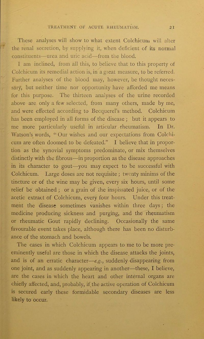 These analyses will show to what extent Colchicum will alter the renal secretion, by supplying it, when deficient of its normal constituents—urea and uric acid—from the blood. I am inclined, from all this, to believe that to this property of Colchicum its remedial action is, in a great measure, to be referred. Further analyses of the blood may, however, be thought neces- sary, but neither time nor opportunity have afforded me means for this purpose. The thirteen analyses of the urine recorded above are only a few selected, from many others, made by me, and were effected according to Becquerel’s method. Colchicum has been employed in all forms of the disease ; but it appears to me more particularly useful in articular rheumatism. In Dr. Watson’s words, “ Our wishes and our expectations from Colchi- cum are often doomed to be defeated.” I believe that in propor- tion as the synovial symptoms predominate, or mix themselves distinctly with the fibrous—in proportion as the disease approaches in its character to gout—you may expect to be successful with Colchicum. Large doses are not requisite ; twenty minims of the tincture or of the wine may be given, every six hours, until some relief be' obtained; or a grain of the inspissated juice, or of the acetic extract of Colchicum, every four hours. Under this treat- ment the disease sometimes vanishes within three days; the medicine producing sickness and purging, and the rheumatism or rheumatic Gout rapidly declining. Occasionally the same favourable event takes place, although there has been no disturb- ance of the stomach and bowels. The cases in which Colchicum appears to me to be more pre- eminently useful are those in which the disease attacks the joints, and is of an erratic character—e.g., suddenly disappearing from one joint, and as suddenly appearing in another—these, I believe, are the cases in which the heart and other internal organs are chiefly affected, and, probably, if the active operation of Colchicum is secured early these formidable secondary diseases are less likely to occur.