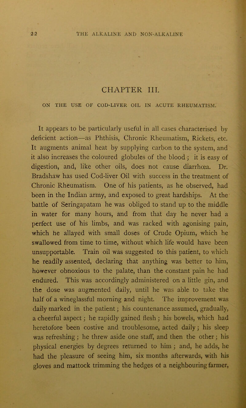 CHAPTER III. ON THE USE OF COD-LIVER OIL IN ACUTE RHEUMATISM. It appears to be particularly useful in all cases characterised by deficient action—as Phthisis, Chronic Rheumatism, Rickets, etc. It augments animal heat by supplying carbon to the system, and it also increases the coloured globules of the blood; it is easy of digestion, and, like other oils, does not cause diarrhoea. Dr. Bradshaw has used Cod-liver Oil with success in the treatment of Chronic Rheumatism. One of his patients, as he observed, had been in the Indian army, and exposed to great hardships. At the battle of Seringapatam he was obliged to stand up to the middle in water for many hours, and from that day he never had a perfect use of his limbs, and was racked with agonising pain, which he allayed with small doses of Crude Opium, which he swallowed from time to time, without which life would have been unsupportable. Train oil was suggested to this patient, to which he readily assented, declaring that anything was better to him, however obnoxious to the palate, than the constant pain he had endured. This was accordingly administered on a little gin, and the dose was augmented daily, until he was able to take the half of a wineglassful morning and night. The improvement was daily marked in the patient; his countenance assumed, gradually, a cheerful aspect; he rapidly gained flesh ; his bowels, which had heretofore been costive and troublesome, acted daily; his sleep was refreshing; he threw aside one staff, and then the other; his physical energies by degrees returned to him; and, he adds, he had the pleasure of seeing him, six months afterwards, with his gloves and mattock trimming the hedges of a neighbouring farmer,