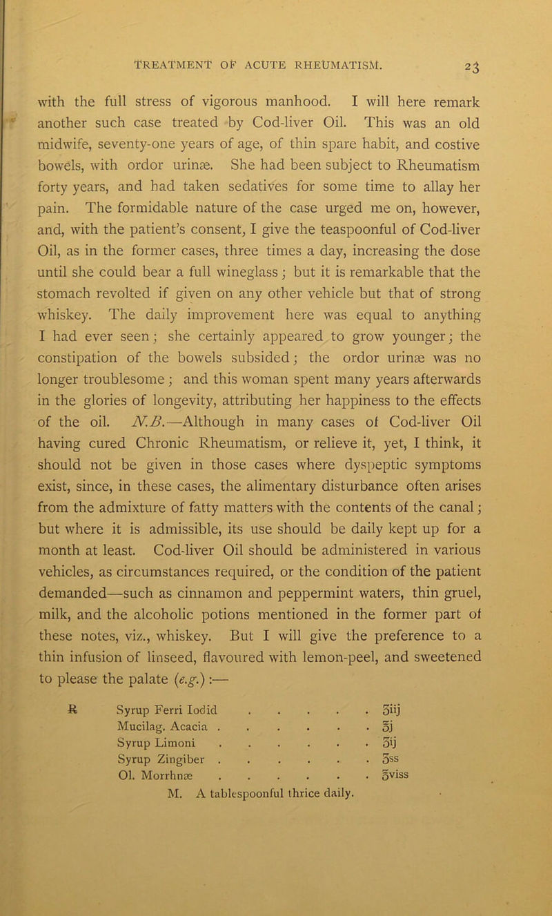 with the full stress of vigorous manhood. I will here remark another such case treated by Cod-liver Oil. This was an old midwife, seventy-one years of age, of thin spare habit, and costive bowels, with ordor urinas. She had been subject to Rheumatism forty years, and had taken sedatives for some time to allay her pain. The formidable nature of the case urged me on, however, and, with the patient’s consent, I give the teaspoonful of Cod-liver Oil, as in the former cases, three times a day, increasing the dose until she could bear a full wineglass; but it is remarkable that the stomach revolted if given on any other vehicle but that of strong whiskey. The daily improvement here was equal to anything I had ever seen; she certainly appeared to grow younger; the constipation of the bowels subsided; the ordor urinae was no longer troublesome ; and this woman spent many years afterwards in the glories of longevity, attributing her happiness to the effects of the oil. N.B.—Although in many cases of Cod-liver Oil having cured Chronic Rheumatism, or relieve it, yet, I think, it should not be given in those cases where dyspeptic symptoms exist, since, in these cases, the alimentary disturbance often arises from the admixture of fatty matters with the contents of the canal; but where it is admissible, its use should be daily kept up for a month at least. Cod-liver Oil should be administered in various vehicles, as circumstances required, or the condition of the patient demanded—such as cinnamon and peppermint waters, thin gruel, milk, and the alcoholic potions mentioned in the former part of these notes, viz., whiskey. But I will give the preference to a thin infusion of linseed, flavoured with lemon-peel, and sweetened to please the palate (e.g.):— R Syrup Ferri Iobid . 5i'j Mucilag. Acacia . • oj Syrup Limoni . . . • 5ij Syrup Zingiber . . 5ss 01. Morrhnse . oviss M. A tablespoonful thrice daily.