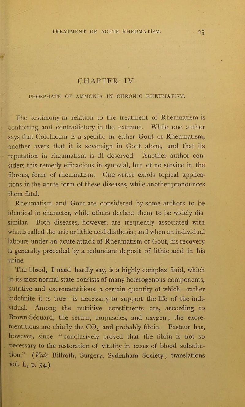 CHAPTER IV. PHOSPHATE OF AMMONIA IN CHRONIC RHEUMATISM. The testimony in relation to the treatment ot Rheumatism is conflicting and contradictory in the extreme. While one author says that Colchicum is a specific in either Gout or Rheumatism, another avers that it is sovereign in Gout alone, and that its reputation in rheumatism is ill deserved. Another author con- siders this remedy efficacious in synovial, but of no service in the fibrous, form of rheumatism. One writer extols topical applica- tions in the acute form of these diseases, while another pronounces them fatal. Rheumatism and Gout are considered by some authors to be identical in character, while others declare them to be widely dis similar. Both diseases, however, are frequently associated with what is called the uric or lithic acid diathesis; and when an individual labours under an acute attack of Rheumatism or Gout, his recovery is generally preceded by a redundant deposit of lithic acid in his urine. The blood, I need hardly say, is a highly complex fluid, which in its most normal state consists of many heterogenous components, nutritive and excrementitious, a certain quantity of which—rather indefinite it is true—is necessary to support the life of the indi- vidual. Among the nutritive constituents are, according to Brown-Sequard, the serum, corpuscles, and oxygen; the excre- mentitious are chiefly the C02 and probably fibrin. Pasteur has, however, since “ conclusively proved that the fibrin is not so necessary to the restoration of vitality in cases of blood substitu- tion.” (Vide Billroth, Surgery, Sydenham Society; translations vol. I, p. 54.)