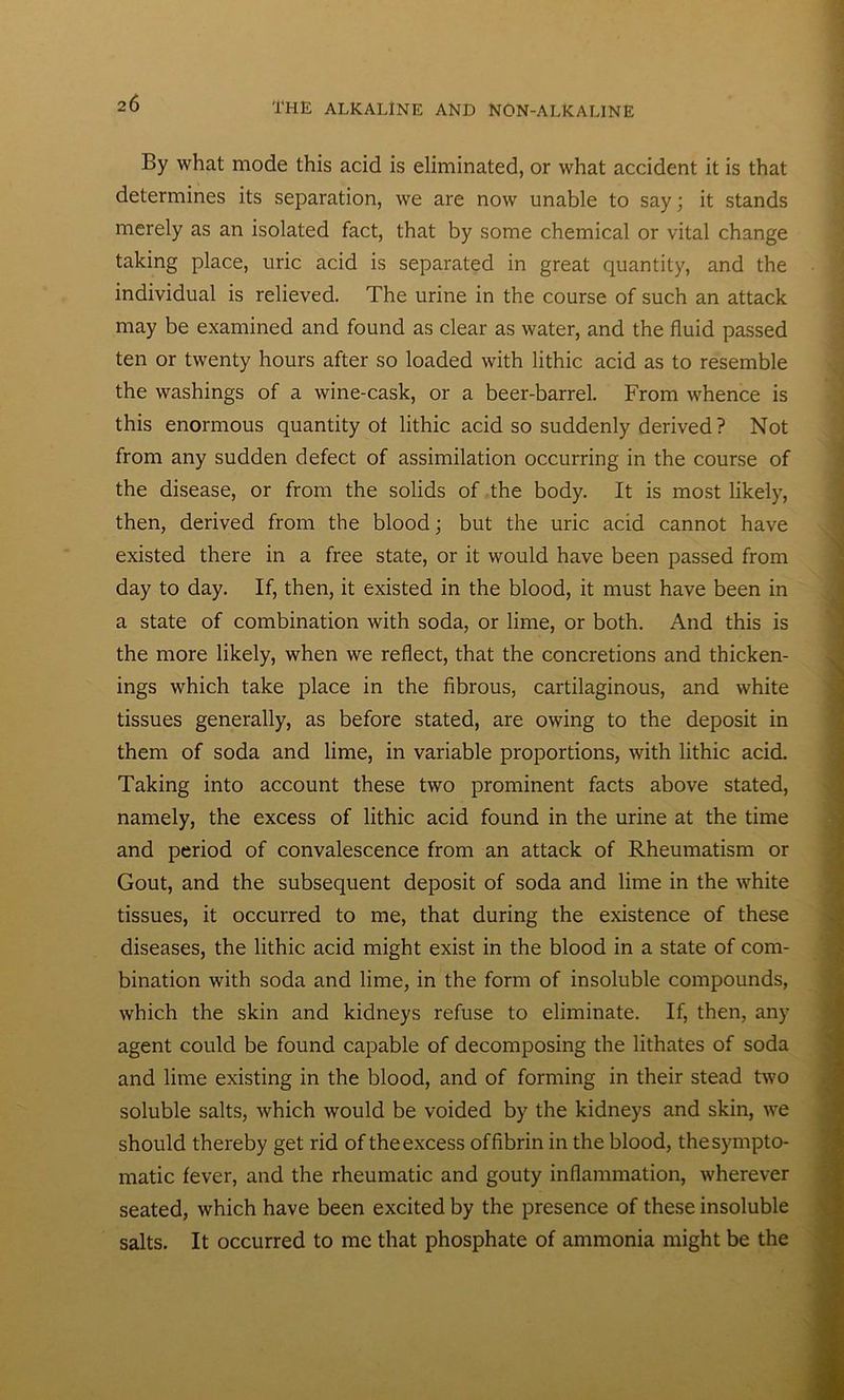 By what mode this acid is eliminated, or what accident it is that determines its separation, we are now unable to say; it stands merely as an isolated fact, that by some chemical or vital change taking place, uric acid is separated in great quantity, and the individual is relieved. The urine in the course of such an attack may be examined and found as clear as water, and the fluid passed ten or twenty hours after so loaded with lithic acid as to resemble the washings of a wine-cask, or a beer-barrel. From whence is this enormous quantity of lithic acid so suddenly derived ? Not from any sudden defect of assimilation occurring in the course of the disease, or from the solids of the body. It is most likely, then, derived from the blood; but the uric acid cannot have existed there in a free state, or it would have been passed from day to day. If, then, it existed in the blood, it must have been in a state of combination with soda, or lime, or both. And this is the more likely, when we reflect, that the concretions and thicken- ings which take place in the fibrous, cartilaginous, and white tissues generally, as before stated, are owing to the deposit in them of soda and lime, in variable proportions, with lithic acid. Taking into account these two prominent facts above stated, namely, the excess of lithic acid found in the urine at the time and period of convalescence from an attack of Rheumatism or Gout, and the subsequent deposit of soda and lime in the white tissues, it occurred to me, that during the existence of these diseases, the lithic acid might exist in the blood in a state of com- bination with soda and lime, in the form of insoluble compounds, which the skin and kidneys refuse to eliminate. If, then, any agent could be found capable of decomposing the lithates of soda and lime existing in the blood, and of forming in their stead two soluble salts, which would be voided by the kidneys and skin, we should thereby get rid of the excess of fibrin in the blood, the sympto- matic fever, and the rheumatic and gouty inflammation, wherever seated, which have been excited by the presence of these insoluble salts. It occurred to me that phosphate of ammonia might be the