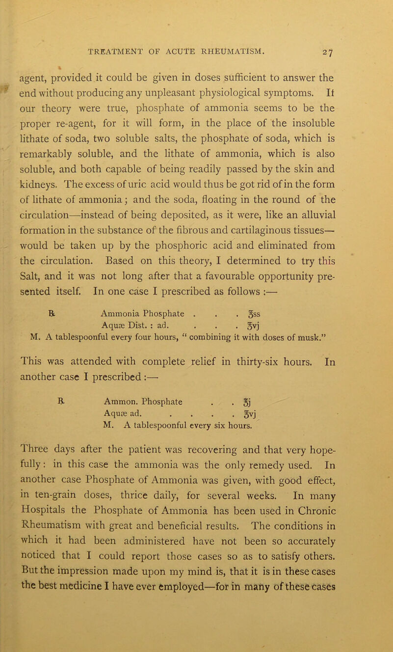 agent, provided it could be given in doses sufficient to answer the end without producing any unpleasant physiological symptoms. It our theory were true, phosphate of ammonia seems to be the proper re-agent, for it will form, in the place of the insoluble lithate of soda, two soluble salts, the phosphate of soda, which is remarkably soluble, and the lithate of ammonia, which is also soluble, and both capable of being readily passed by the skin and kidneys. The excess of uric acid would thus be got rid of in the form of lithate of ammonia; and the soda, floating in the round of the circulation—instead of being deposited, as it were, like an alluvial formation in the substance of the fibrous and cartilaginous tissues— would be taken up by the phosphoric acid and eliminated from the circulation. Based on this theory, I determined to try this Salt, and it was not long after that a favourable opportunity pre- sented itself. In one case I prescribed as follows :— ft Ammonia Phosphate . . . gss Aquae Dist. : ad. . . . gvj M. A tablespoonful every four hours, “ combining it with doses of musk.” This was attended with complete relief in thirty-six hours. In another case I prescribed :— ft Ammon. Phosphate . . gj Aquae ad. .... gvj M. A tablespoonful every six hours. Three days after the patient was recovering and that very hope- fully : in this case the ammonia was the only remedy used. In another case Phosphate of Ammonia was given, with good effect, in ten-grain doses, thrice daily, for several weeks. In many Hospitals the Phosphate of Ammonia has been used in Chronic Rheumatism with great and beneficial results. The conditions in which it had been administered have not been so accurately noticed that I could report those cases so as to satisfy others. But the impression made upon my mind is, that it is in these cases the best medicine I have ever employed—for in many of these cases