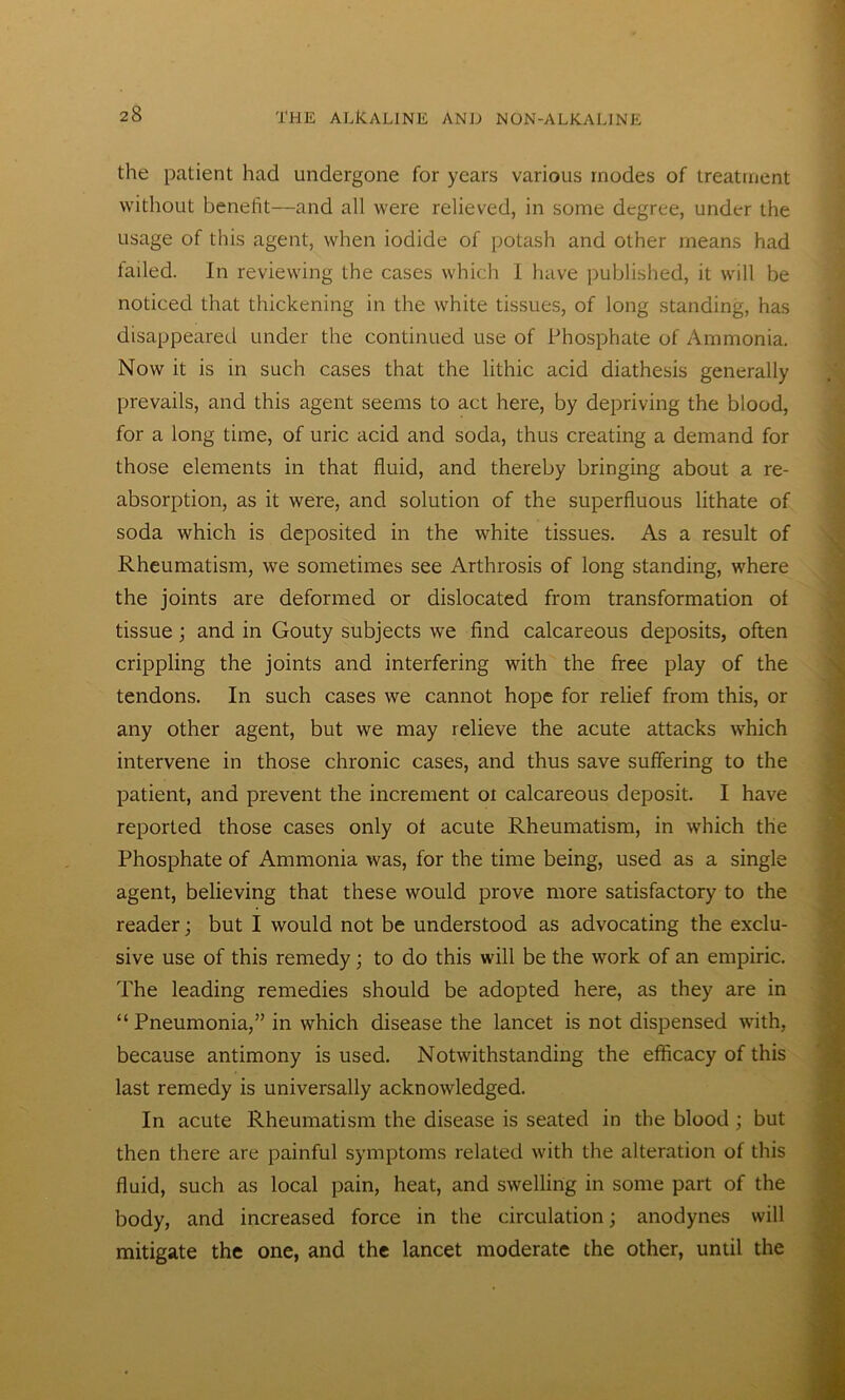 the patient had undergone for years various modes of treatment without benefit—and all were relieved, in some degree, under the usage of this agent, when iodide of potash and other means had tailed. In reviewing the cases which I have published, it will be noticed that thickening in the white tissues, of long standing, has disappeared under the continued use of Phosphate of Ammonia. Now it is in such cases that the lithic acid diathesis generally prevails, and this agent seems to act here, by depriving the blood, for a long time, of uric acid and soda, thus creating a demand for those elements in that fluid, and thereby bringing about a re- absorption, as it were, and solution of the superfluous lithate of soda which is deposited in the white tissues. As a result of Rheumatism, we sometimes see Arthrosis of long standing, where the joints are deformed or dislocated from transformation of tissue; and in Gouty subjects we find calcareous deposits, often crippling the joints and interfering with the free play of the tendons. In such cases we cannot hope for relief from this, or any other agent, but we may relieve the acute attacks which intervene in those chronic cases, and thus save suffering to the patient, and prevent the increment ot calcareous deposit. I have reported those cases only of acute Rheumatism, in which the Phosphate of Ammonia was, for the time being, used as a single agent, believing that these would prove more satisfactory to the reader; but I would not be understood as advocating the exclu- sive use of this remedy; to do this will be the work of an empiric. The leading remedies should be adopted here, as they are in “ Pneumonia,” in which disease the lancet is not dispensed with, because antimony is used. Notwithstanding the efficacy of this last remedy is universally acknowledged. In acute Rheumatism the disease is seated in the blood ; but then there are painful symptoms related with the alteration of this fluid, such as local pain, heat, and swelling in some part of the body, and increased force in the circulation; anodynes will mitigate the one, and the lancet moderate the other, until the