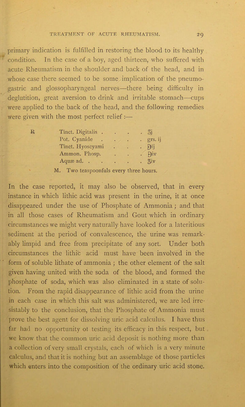primary indication is fulfilled in restoring the blood to its healthy condition. In the case of a boy, aged thirteen, who suffered with acute Rheumatism in the shoulder and back of the head, and in whose case there seemed to be some implication of the pneumo- gastric and glossopharyngeal nerves—there being difficulty in deglutition, great aversion to drink and irritable stomach—cups were applied to the back of the head, and the following remedies were given with the most perfect relief:— Tinct. Digitalis . • 5j Pot. Cyanide . grs. ij Tinct. Hyoscyami ■ • 9U Ammon. Pliosp. . 9iv Aqute ad. . . o'v M. Two teaspoonfuls every three hours. In the case reported, it may also be observed, that in every instance in which lithic acid was present in the urine, it at once disappeared under the use of Phosphate of Ammonia; and that in all those cases of Rheumatism and Gout which in ordinary circumstances we might very naturally have looked for a lateritious sediment at the period of convalescence, the urine was remark- ably limpid and free from precipitate of any sort. Under both circumstances the lithic acid must have been involved in the form of soluble lithate of ammonia ; the other element of the salt given having united with the soda of the blood, and formed the phosphate of soda, which was also eliminated in a state of solu- tion. From the rapid disappearance of lithic acid from the urine in each case in which this salt was administered, we are led irrc- sistably to the conclusion, that the Phosphate of Ammonia must prove the best agent for dissolving uric acid calculus. I have thus far had no opportunity ot testing its efficacy in this respect, but we know that the common uric acid deposit is nothing more than a collection of very small crystals, each of which is a very minute calculus, and that it is nothing but an assemblage of those particles which enters into the composition of the ordinary uric acid stone.