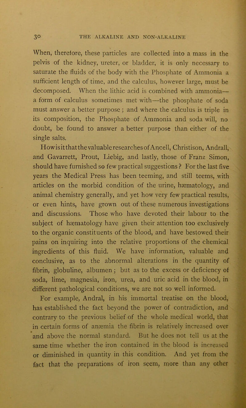 \ When, therefore, these particles are collected into a mass in the pelvis of the kidney, ureter, or bladder, it is only necessary to saturate the fluids of the body with the Phosphate of Ammonia a sufficient length of time, and the calculus, however large, must be decomposed. When the lithic acid is combined with ammonia— a form of calculus sometimes met with—the phosphate of soda must answer a better purpose; and where the calculus is triple in its composition, the Phosphate of Ammonia and soda will, no doubt, be found to answer a better purpose than either of the single salts. How is it that the valuable researches of Ancell, Christison, Andrall, and Gavarrett, Prout, Liebig, and lastly, those of Franz Simon, should have furnished so few practical suggestions ? For the last five years the Medical Press has been teeming, and still teems, with articles on the morbid condition of the urine, hsematology, and animal chemistry generally, and yet how very few practical results, or even hints, have grown out of these numerous investigations and discussions. Those who have devoted their labour to the subject of hsematology have given their attention too exclusively to the organic constituents of the blood, and have bestowed their pains on inquiring into the relative proportions of the chemical ingredients of this fluid. We have information, valuable and conclusive, as to the abnormal alterations in the quantity of fibrin, globuline, albumen; but as to the excess or deficiency of soda, lime, magnesia, iron, urea, and uric acid in the blood, in different pathological conditions, we are not so well informed. For example, Andral, in his immortal treatise on the blood, has established the fact beyond the power of contradiction, and contrary to the previous belief of the whole medical world, that in certain forms of ansemia the fibrin is relatively increased over and above the normal standard. But he does not tell us at the same time whether the iron contained in the blood is increased or diminished in quantity in this condition. And yet from the fact that the preparations of iron seem, more than any other