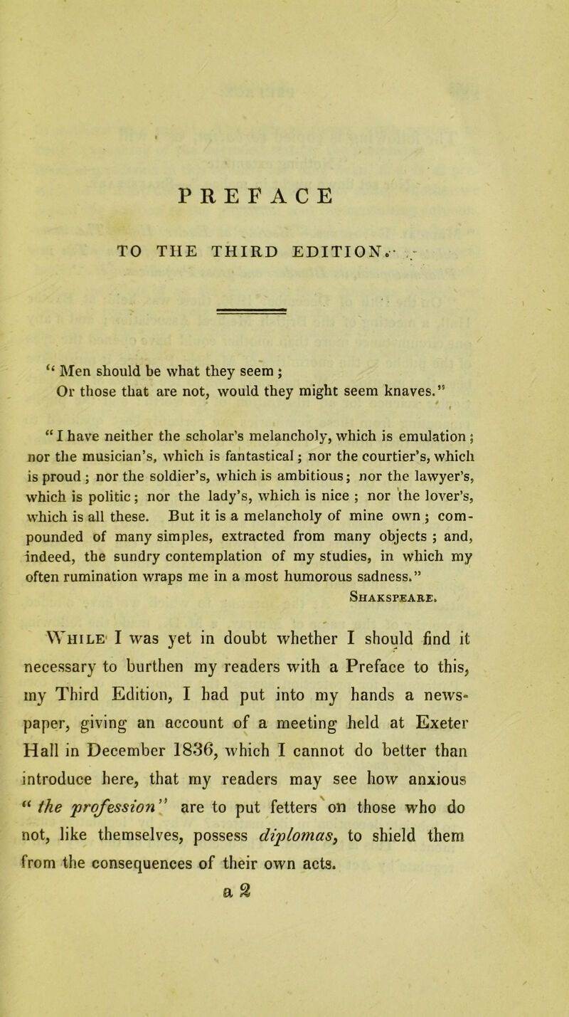 PREFACE TO THE THIRD EDITION.- ,, “ Men should be what they seem ; Or those that are not, would they might seem knaves.” t < “I have neither the scholar’s melancholy, which is emulation; nor the musician’s, which is fantastical; nor the courtier’s, which is proud ; nor the soldier’s, which is ambitious; nor the lawyer’s, which is politic; nor the lady’s, which is nice ; nor the lover’s, which is all these. But it is a melancholy of mine own ; com- pounded of many simples, extracted from many objects ; and, indeed, the sundry contemplation of my studies, in which my often rumination wraps me in a most humorous sadness.” Shakspeare. While- I was yet in doubt whether I should find it necessary to burthen my readers with a Preface to this, my Third Edition, I had put into my hands a news- paper, giving an account of a meeting held at Exeter Hall in December 1836, which I cannot do belter than introduce here, that my readers may see how anxious “ ihe profession' are to put fetters on those who do not, like themselves, possess diplomas^ to shield them from the consequences of their own acts. a %
