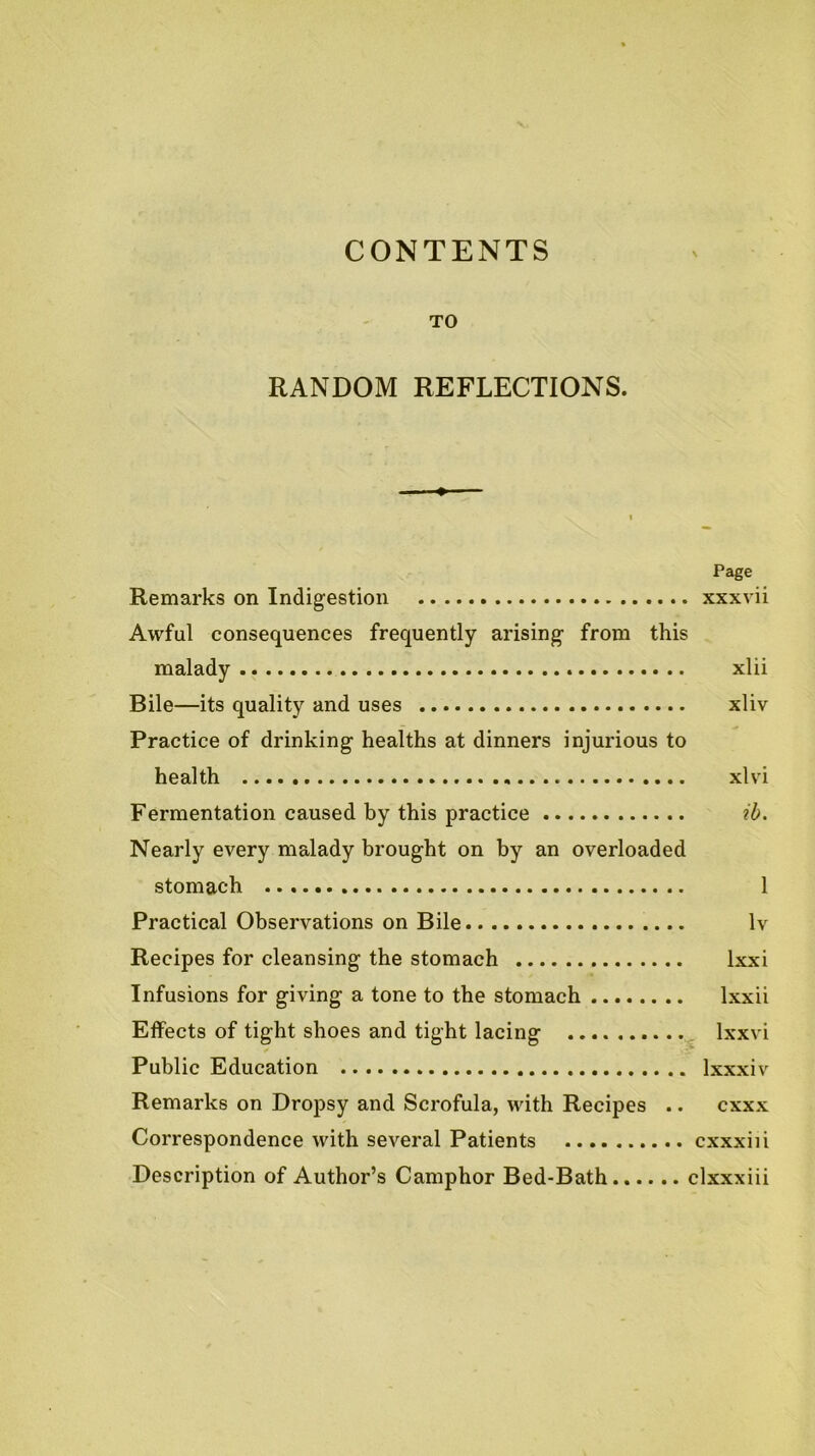 CONTENTS TO RANDOM REFLECTIONS. ♦ Page Remarks on Indigestion xxxvii Awful consequences frequently arising from this malady xlii Bile—its quality and uses xliv Practice of drinking healths at dinners injurious to health xlvi Fermentation caused by this practice ib. Nearly every malady brought on by an overloaded stomach 1 Practical Observations on Bile Iv Recipes for cleansing the stomach Ixxi Infusions for giving a tone to the stomach Ixxii Effects of tight shoes and tight lacing ^ Ixxvi Public Education Ixxxiv Remarks on Dropsy and Scrofula, with Recipes .. cxxx Correspondence with several Patients cxxxiii Description of Author’s Camphor Bed-Bath clxxxiii