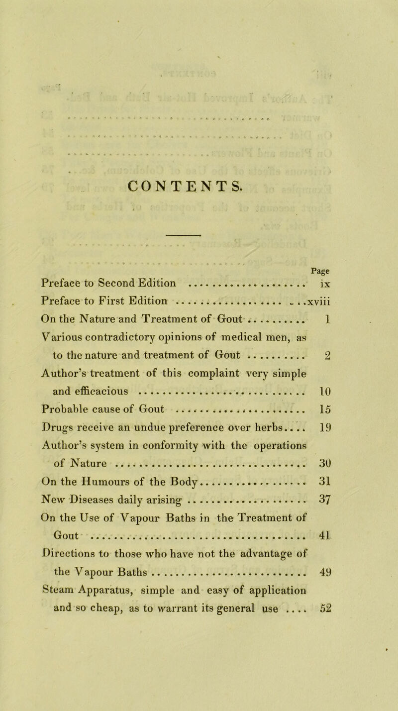 CONTENTS. Page Preface to Second Edition ix Preface to First Edition - . .xviii On the Nature and Treatment of Gout 1 Various contradictory opinions of medical men, as to the nature and treatment of Gout 2 Author’s treatment of this complaint very simple and efficacious 10 Probable cause of Gout 15 Drugs receive an undue preference over herbs.. .. 19 Author’s system in conformity with the operations of Nature 30 On the Humours of the Body 31 New Diseases daily arising 37 On the Use of Vapour Baths in the Treatment of Gout 41 Directions to those who hav'e not the advantage of the Vapour Baths 49 Steam Apparatus, simple and easy of application and so cheap, as to warrant its general use .... 52