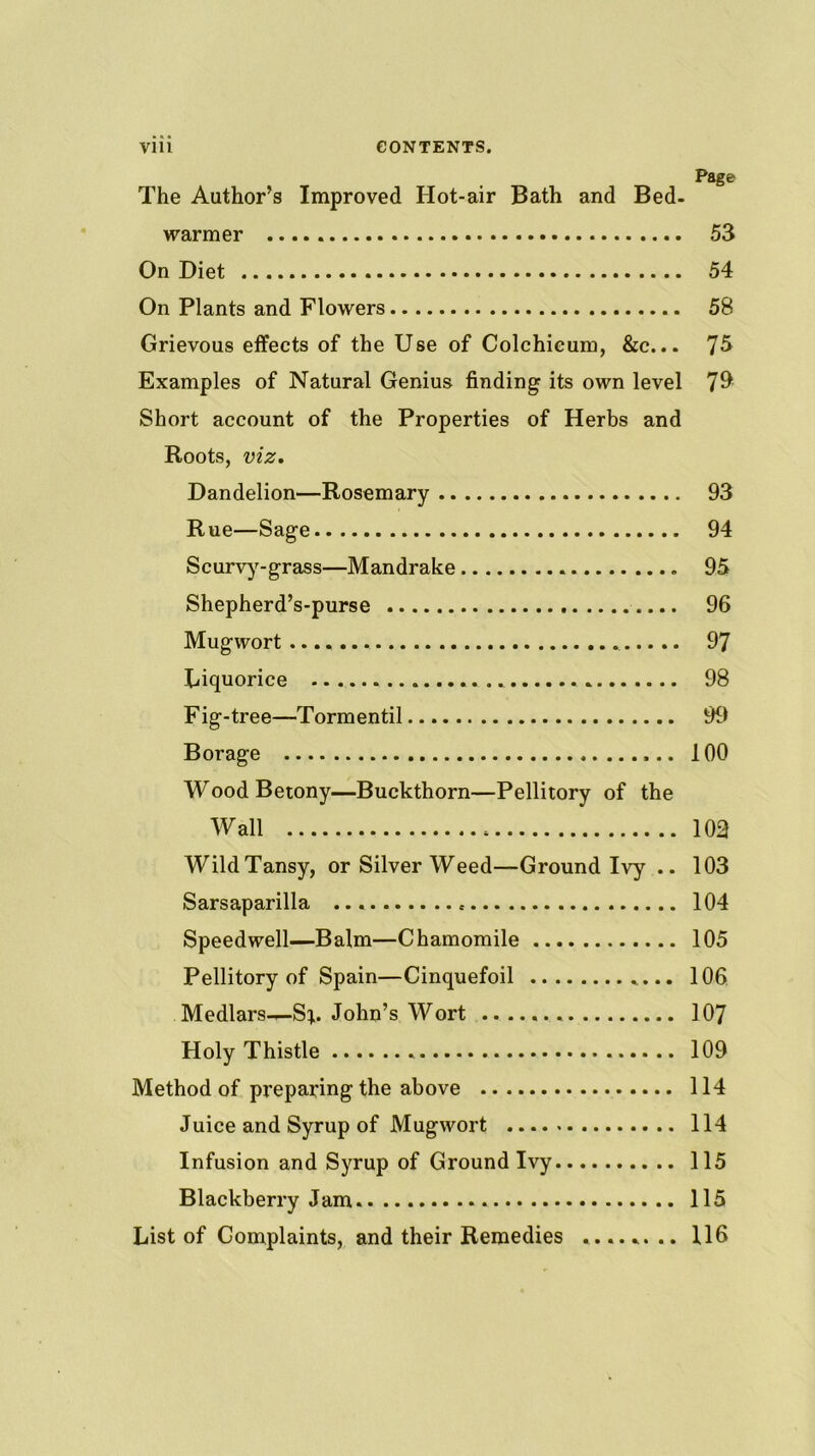 Page The Author’s Improved Hot-air Bath and Bed- warmer 53 On Diet 54 On Plants and Flowers 58 Grievous effects of the Use of Colchicum, &c... 7^ Examples of Natural Genius finding its own level 7^ Short account of the Properties of Herbs and Roots, mz. Dandelion—Rosemary 93 Rue—Sage 94 Scurv)^-grass—Mandrake 95 Shepherd’s-purse 96 Mugwort 97 Liquorice 98 Fig-tree—Tormentil 99 Borage 100 WoodBetony—Buckthorn—Pellitory of the Wall 102 Wild Tansy, or Silver Weed—Ground Ivy .. 103 Sarsaparilla 104 Speedwell—Balm—Chamomile 105 Pellitory of Spain—Cinquefoil 106 Medlars-^Si. John’s Wort 107 Holy Thistle 109 Method of preparing the above 114 Juice and Syrup of Mugwort 114 Infusion and Syrup of Ground Ivy 115 Blackberry Jam. 115