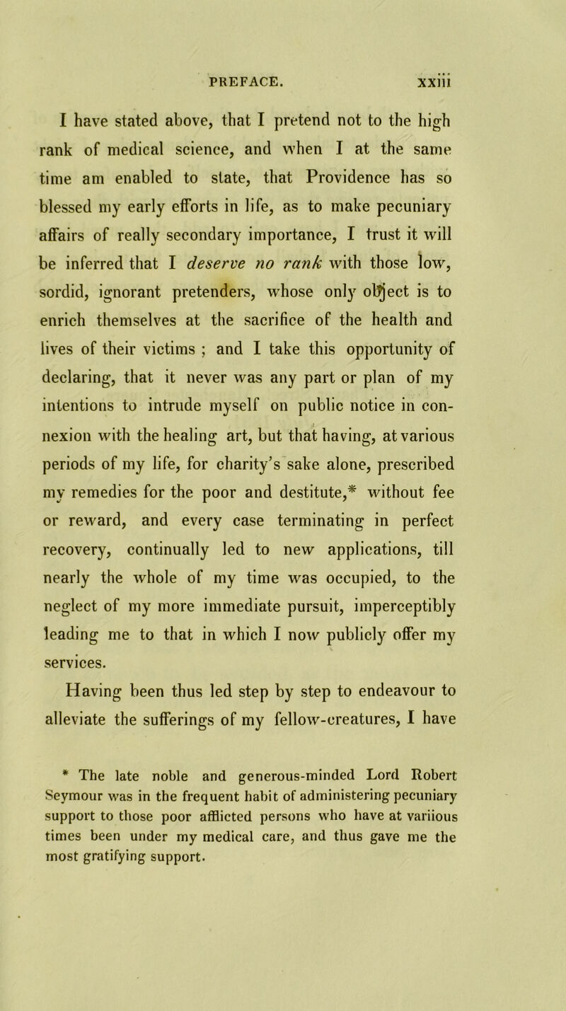 I have stated above, that I pretend not to the high rank of medical science, and w’hen I at the same time am enabled to state, that Providence has so blessed my early efforts in life, as to make pecuniary affairs of really secondary importance, I trust it will be inferred that I deserve no rank with those low, sordid, ignorant pretenders, whose only ol^ject is to enrich themselves at the sacrifice of the health and lives of their victims ; and I take this opportunity of declaring, that it never was any part or plan of my intentions to intrude myself on public notice in con- nexion with the healing art, but that having, at various periods of my life, for charity’s sake alone, prescribed my remedies for the poor and destitute,* without fee or reward, and every case terminating in perfect recovery, continually led to new applications, till nearly the whole of my time was occupied, to the neglect of my more immediate pursuit, imperceptibly leading me to that in which I now publicly offer my services. Having been thus led step by step to endeavour to alleviate the sufferings of my fellow-creatures, I have * The late noble and generous-minded Lord Robert Seymour was in the frequent habit of administering pecuniary support to those poor afflicted persons who have at variious times been under my medical care, and thus gave me the most gratifying support.