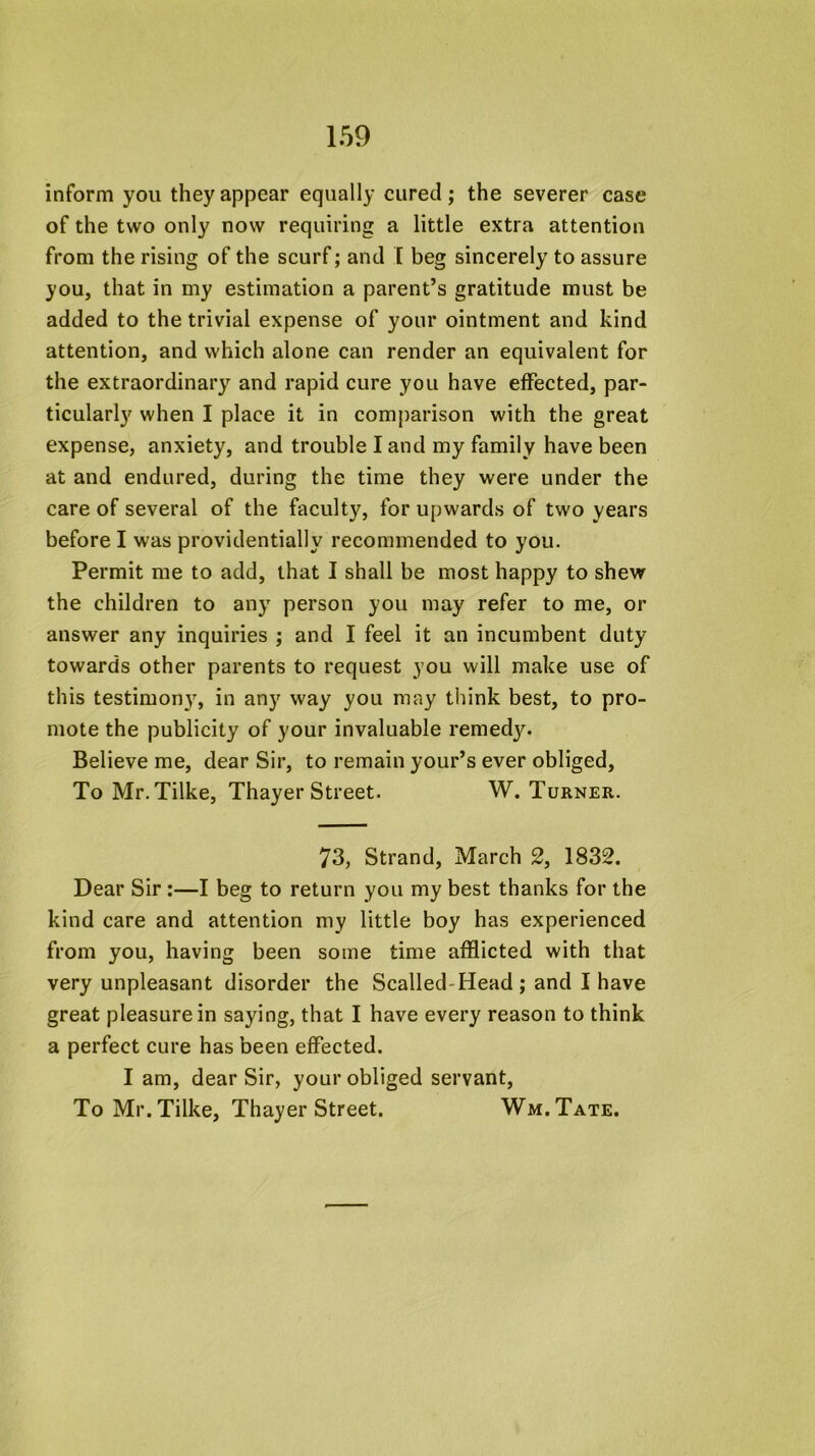 inform you they appear equally cured; the severer case of the two only now requiring a little extra attention from the rising of the scurf; and I beg sincerely to assure you, that in my estimation a parent’s gratitude must be added to the trivial expense of your ointment and kind attention, and which alone can render an equivalent for the extraordinary and rapid cure you have effected, par- ticularly when I place it in comparison with the great expense, anxiety, and trouble I and my family have been at and endured, during the time they were under the care of several of the faculty, for upwards of two years before I was providentially recommended to you. Permit me to add, that I shall be most happy to shew the children to any person you may refer to me, or answer any inquiries ; and I feel it an incumbent duty towards other parents to request you will make use of this testimony, in any way you may think best, to pro- mote the publicity of your invaluable remed3^ Believe me, dear Sir, to remain your’s ever obliged. To Mr. Tilke, Thayer Street. W. Turner. 73, Strand, March 2, 1832. Dear Sir:—I beg to return you my best thanks for the kind care and attention my little boy has experienced from you, having been some time afflicted with that very unpleasant disorder the Scalled-Head; and I have great pleasure in saying, that I have every reason to think a perfect cure has been effected. I am, dear Sir, your obliged servant. To Mr. Tilke, Thayer Street. Wm.Tate.