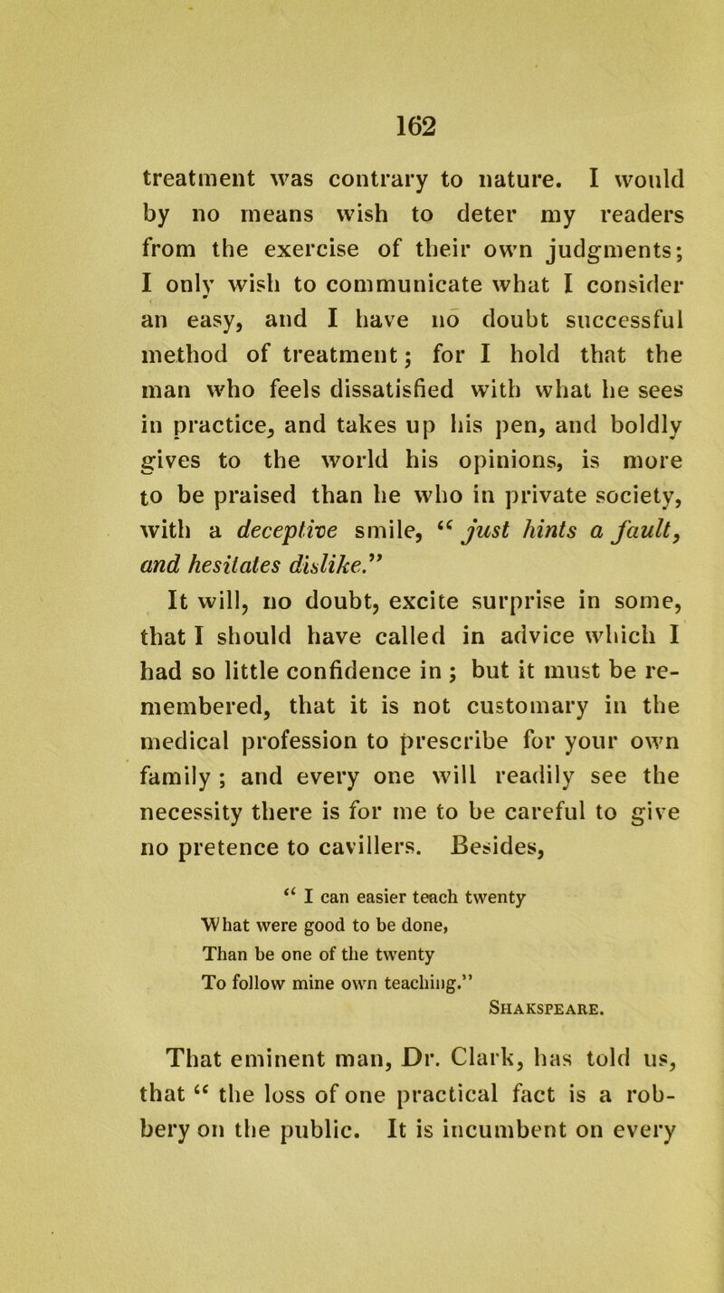 treatment was contrary to nature. I would by no means wish to deter my readers from the exercise of their own judgments; I only wish to communicate what I consider m an easy, and I have no doubt successful method of treatment; for I hold that the man who feels dissatisfied with what he sees in practice, and takes up his pen, and boldly gives to the world his opinions, is more to be praised than he who in private society, with a deceptive smile, just hints a fault, and hesitates dislike. It will, no doubt, excite surprise in some, that I should have called in advice which I had so little confidence in ; but it must be re- membered, that it is not customary in the medical profession to prescribe for your own family ; and every one will readily see the necessity there is for me to be careful to give no pretence to cavillers. Besides, “ I can easier teach twenty What were good to be done, Than be one of the twenty To follow mine own teaching.” Shakspeare. That eminent man. Dr. Clark, has told us, that ‘‘ the loss of one practical fact is a rob- bery on the public. It is incumbent on every