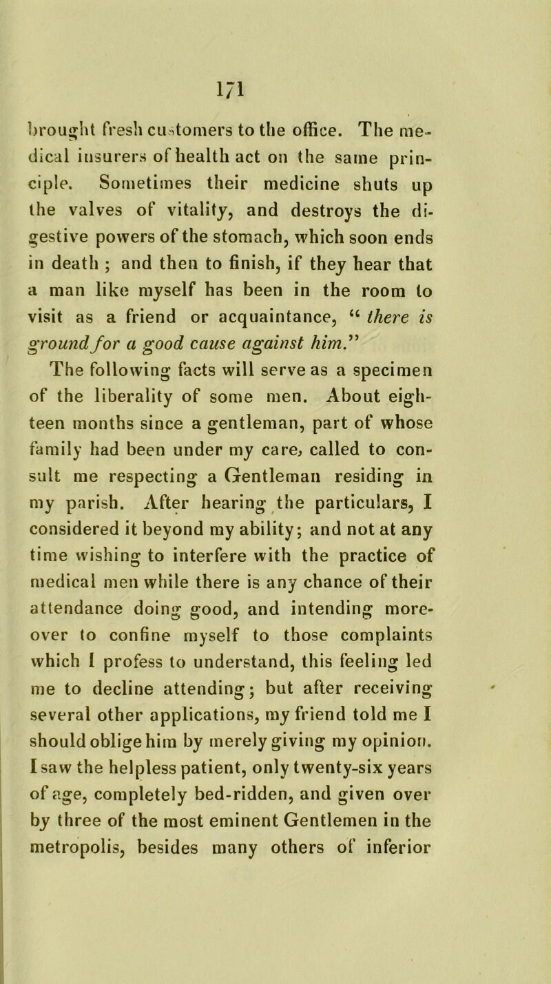 1/1 brouijjht fresh cu/itoniers to the office. The me- dical insurers of health act on the same prin- ciple. Sometimes their medicine shuts up the valves of vitality, and destroys the di- gestive powers of the stomach, which soon ends in death ; and then to finish, if they hear that a man like myself has been in the room to visit as a friend or acquaintance, “ there is ground for a good cause against himf The following facts will serve as a specimen of the liberality of some men. About eigh- teen months since a gentleman, part of whose family had been under my care, called to con- sult me respecting a Gentleman residing in my parish. After hearing the particulars, I considered it beyond ray ability; and not at any time wishing to interfere with the practice of medical men while there is any chance of their attendance doing good, and intending more- over to confine myself to those complaints which I profess to understand, this feeling led me to decline attending; but after receiving several other applications, ray friend told me I should oblige him by merely giving my opinion. I saw the helpless patient, only twenty-six years of age, completely bed-ridden, and given over by three of the most eminent Gentlemen in the metropolis, besides many others of inferior