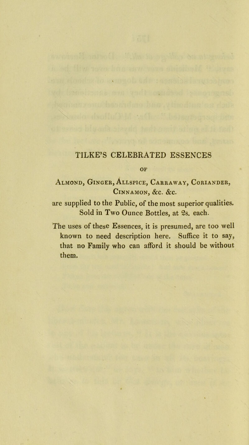 TILKE’S CELEBRATED ESSENCES OF Almond, Ginger, Allspice, Carraway, Coriander, Cinnamon, &c. &c. are supplied to the Public, of the most superior qualities. Sold in Two Ounce Bottles, at 2s. each. The uses of these Essences, it is presumed, are too well known to need description here. Suffice it to say, that no Family who can afford it should be without them.