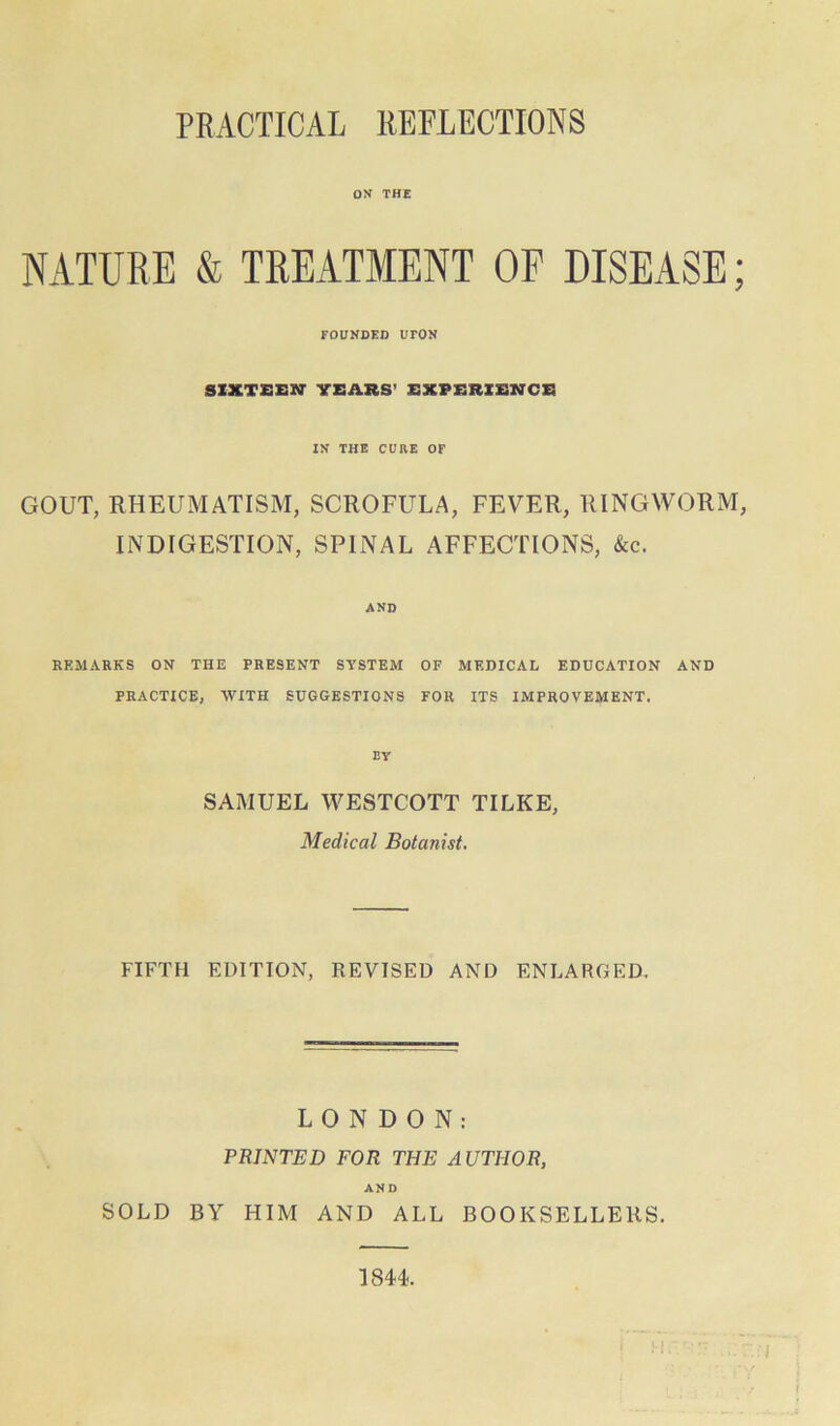 PRACTICAL REFLECTIONS ON THE NATURE & TREATMENT OP DISEASE; FOUNDED UrON SIXTEEN- YEARS’ EXPERIENCE IN THE CURE OF GOUT, RHEUMATISM, SCROFULA, FEVER, RINGWORM, INDIGESTION, SPINAL AFFECTIONS, &c. AND REMARKS ON THE PRESENT SYSTEM OF MEDICAL EDUCATION AND PRACTICE, WITH SUGGESTIONS FOR ITS IMPROVEMENT. EY SAMUEL WESTCOTT TILKE, Medical Botanist. FIFTH EDITION, REVISED AND ENLARGED. LONDON: PRINTED FOR THE AUTHOR, AND SOLD BY HIM AND ALL BOOKSELLERS. 1844.