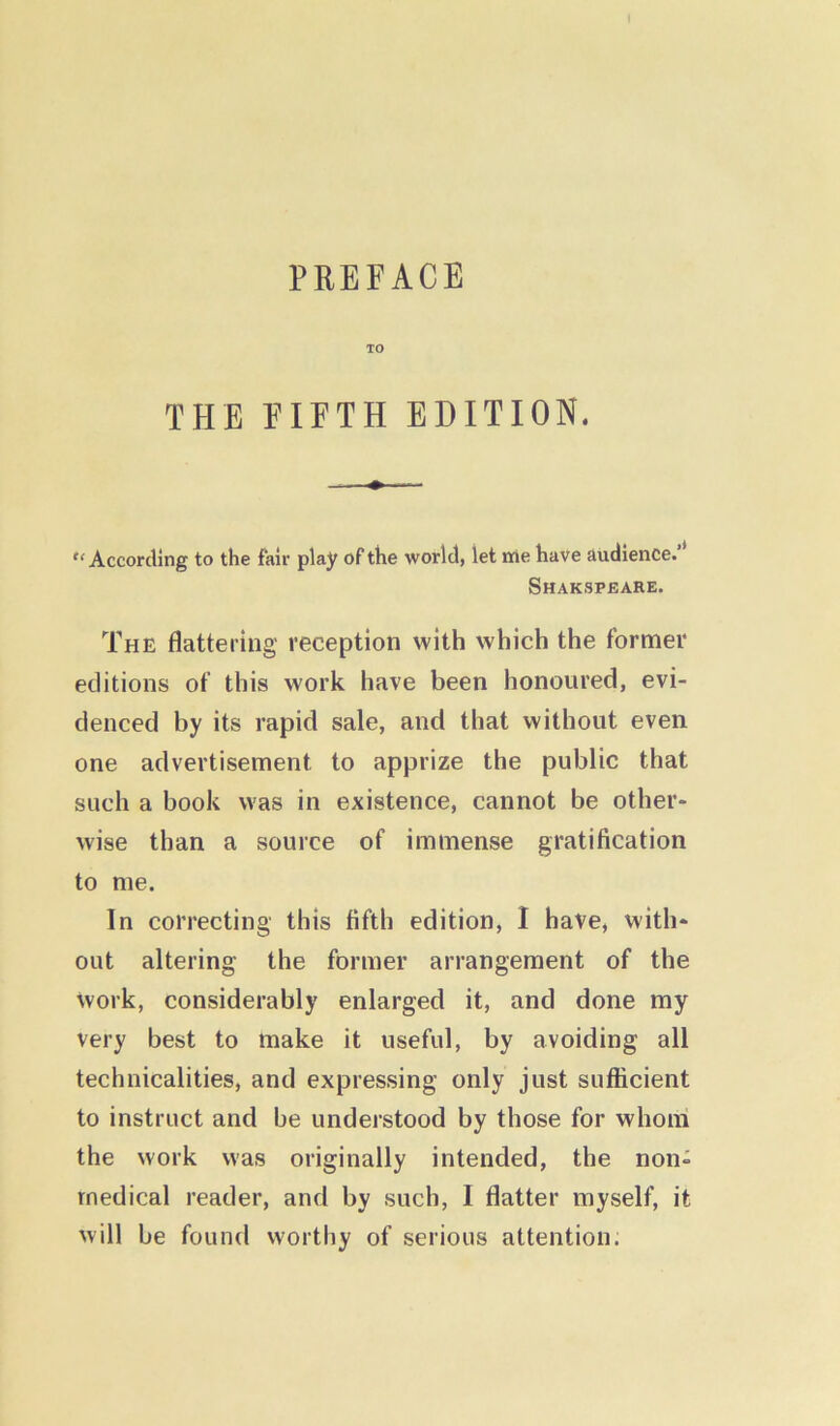 TO THE FIFTH EDITION. According to the fair play of the world, let me have audience. Shakspeare. The flattering reception with which the former editions of this work have been honoured, evi- denced by its rapid sale, and that without even one advertisement to apprize the public that such a book was in existence, cannot be other- wise than a source of immense gratification to me. In correcting this fifth edition, I have, with- out altering the former arrangement of the work, considerably enlarged it, and done my very best to make it useful, by avoiding all technicalities, and expressing only just sufficient to instruct and be understood by those for whom the work was originally intended, the non- medical reader, and by such, I flatter myself, it will be found worthy of serious attention.
