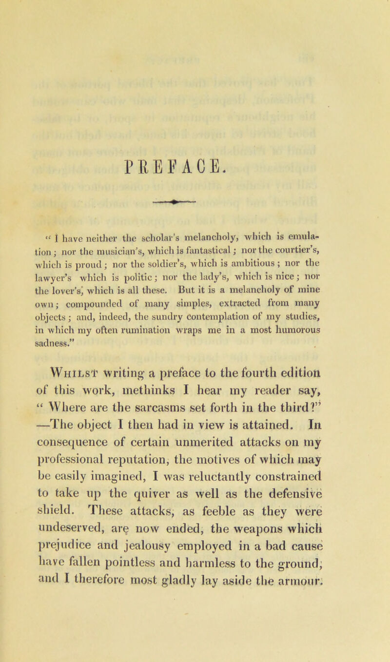 “ I have neither the scholar’s melancholy, which is emula- tion ; nor the musician’s, which is fantastical; nor the courtier’s, which is proud; nor the soldier's, which is ambitious ; nor the lawyer’s which is politic; nor the lady’s, which is nice; nor the lover’s) which is all these. But it is a melancholy of mine own; compounded of many simples, extracted from many objects; and, indeed, the sundry contemplation of my studies, in which my often rumination wraps me in a most humorous sadness.” Whilst writing a preface to the fourth edition of this work, methinks I hear my reader say, “ Where are the sarcasms set forth in the third?” —The object I then had in view is attained. In consequence of certain unmerited attacks on my professional reputation, the motives of which may be easily imagined, I was reluctantly constrained to take up the quiver as well as the defensive shield. These attacks, as feeble as they were undeserved, are now ended, the weapons which prejudice and jealousy employed in a bad cause have fallen pointless and harmless to the ground,