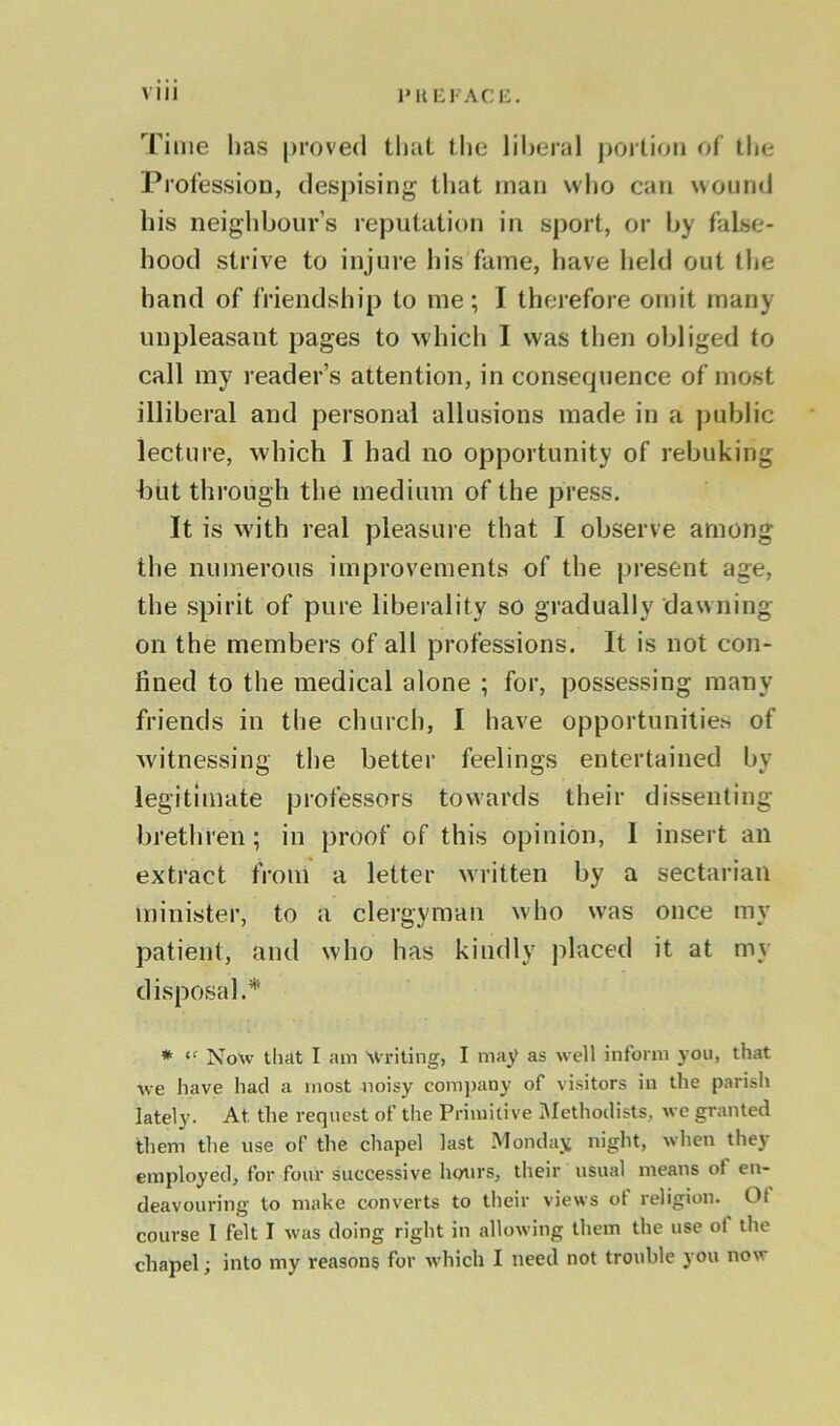 \ III 1* It E FACE. Time has proved that the liberal portion of the Profession, despising that man who can wound his neighbour’s reputation in sport, or by false- hood strive to injure his fame, have held out the hand of friendship to me; I therefore omit many- unpleasant pages to which I was then obliged to call my reader’s attention, in consequence of most illiberal and personal allusions made in a public lecture, which I had no opportunity of rebuking but through the medium of the press. It is with real pleasure that I observe among the numerous improvements of the present age, the spirit of pure liberality so gradually dawning on the members of all professions. It is not con- fined to the medical alone ; for, possessing many friends in the church, I have opportunities of witnessing the better feelings entertained by legitimate professors towards their dissenting brethren; in proof of this opinion, I insert an extract from a letter written by a sectarian minister, to a clergyman who was once my patient, and who has kindly placed it at my disposal.* * “ Now that I am Writing, I may as well inform you, that we have had a most noisy company of visitors in the parish lately. At. the request of the Primitive Methodists, we granted them the use of the chapel last Monday night, when the}’ employed, for four successive hours, their usual means of en- deavouring to make converts to their views ot religion. Ot course 1 felt I was doing right in allowing them the use ot the chapel; into my reasons for which I need not trouble you now