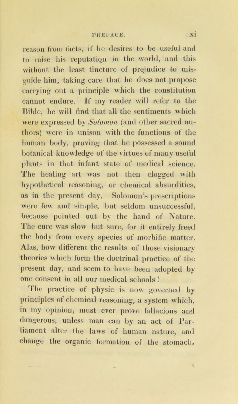 reason from facts, if lie desires to be useful and to raise his reputation in the world, and this without the least tincture of prejudice to mis- guide him, taking care that he does not propose carrying out a principle which the constitution cannot endure. If my reader will refer to the Bible, he will find that all the sentiments which were expressed by Solomon (and other sacred au- thors) were in unison with the functions of the human body, proving that he possessed a sound botanical knowledge of the virtues of many useful plants in that infant state of medical science. The healing art was not then clogged with hypothetical reasoning, or chemical absurdities, as in the present day. Solomon’s prescriptions were few and simple, but seldom unsuccessful, because pointed out by the hand of Nature. The cure was slow but sure, for it entirely freed the body from every species of morbific matter. Alas, how different the results of those visionary theories which form the doctrinal practice of the present day, and seem to have been adopted by one consent in all our medical schools ! The practice of physic is now governed by principles of chemical reasoning, a system which, in my opinion, must ever prove fallacious and dangerous, unless man can by an act of Par- liament alter the laws of human nature, and change the organic formation of the stomach, •5