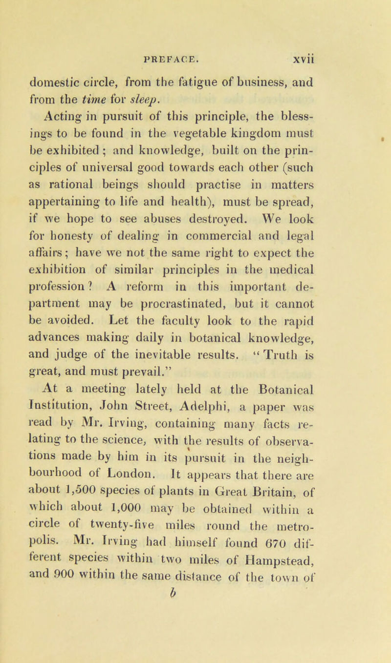 domestic circle, from the fatigue of business, and from the time for sleep. Acting in pursuit of this principle, the bless- ings to be found in the vegetable kingdom must be exhibited ; and knowledge, built on the prin- ciples of universal good towards each other (such as rational beings should practise in matters appertaining to life and health), must be spread, if we hope to see abuses destroyed. We look for honesty of dealing in commercial and legal affairs; have we not the same right to expect the exhibition of similar principles in the medical profession ? A reform in this important de- partment may be procrastinated, but it cannot be avoided. Let the faculty look to the rapid advances making daily in botanical knowledge, and judge of the inevitable results. “ Truth is great, and must prevail.” At a meeting lately held at the Botanical Institution, John Street, Adelphi, a paper was read by Mr. Irving, containing many facts re- lating to the science, with the results of observa- tions made by him in its pursuit in the neigh- bourhood of London. It appears that there are about 1,500 species of plants in Great Britain, of which about 1,000 may be obtained within a circle of twenty-five miles round the metro- polis. Mr. Irving had himself found 670 dif- ferent species within two miles of Hampstead, and 000 within the same distance of the town of b