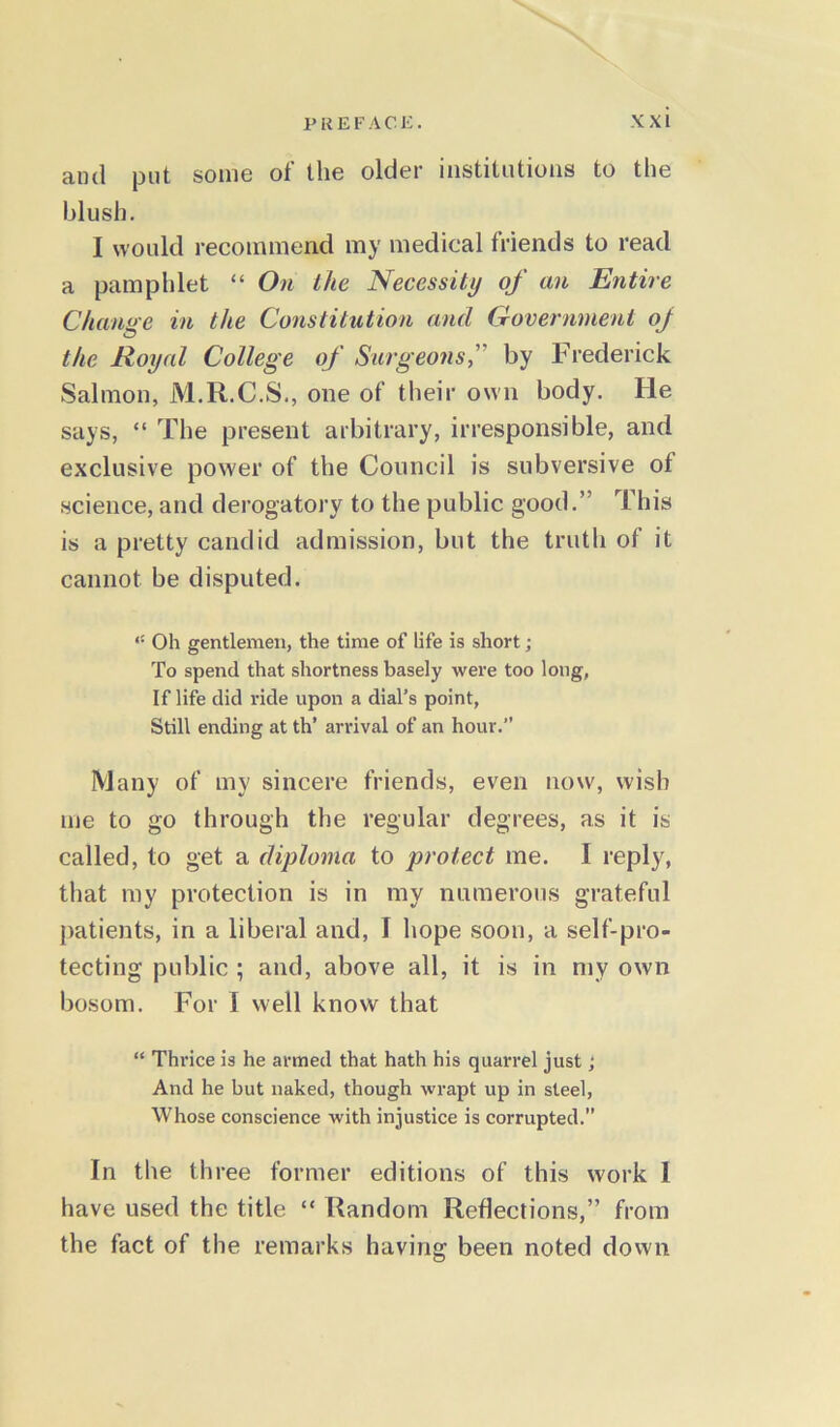 and put some of the older institutions to the blush. I would recommend my medical friends to read a pamphlet “ On the Necessity of an Entire Change in the Constitution and Government of the Royal College of Surgeons,’ by Frederick Salmon, M.R.C.S., one of their own body. He says, “ The present arbitrary, irresponsible, and exclusive power of the Council is subversive of science, and derogatory to the public good.” This is a pretty candid admission, but the truth of it cannot be disputed. Oh gentlemen, the time of life is short; To spend that shortness basely were too long, If life did ride upon a dial’s point, Still ending at th’ arrival of an hour.” Many of my sincere friends, even now, wish me to go through the regular degrees, as it is called, to get a diploma to protect me. I reply, that my protection is in my numerous grateful patients, in a liberal and, I hope soon, a self-pro- tecting public ; and, above all, it is in my own bosom. For I well know that “ Thrice is he armed that hath his quarrel just; And he but naked, though wrapt up in steel, Whose conscience with injustice is corrupted.” In the three former editions of this work I have used the title “ Random Reflections,” from the fact of the remarks having been noted down