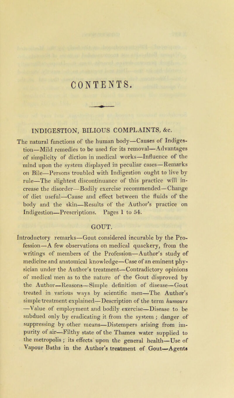 CONTENTS. INDIGESTION, BILIOUS COMPLAINTS, &c. The natural functions of the human body—Causes of Indiges- tion-Mild remedies to be used for its removal—Advantages of simplicity of diction in medical works—Influence of the mind upon the system displayed in peculiar cases—Remarks on Bile—Persons troubled with Indigestion ought to live by rule—The slightest discontinuance of this practice will in- crease the disorder—Bodily exercise recommended—Change of diet useful—Cause and effect between the fluids of the body and the skin—Results of the Author’s practice on Indigestion—Prescriptions. Pages 1 to S4>. GOUT. Introductory remarks—Gout considered incurable by the Pro- fession—A few observations on medical quackery, from the writings of members of the Profession—Author’s study of medicine and anatomical knowledge—Case of an eminent phy- sician under the Author’s treatment—Contradictory opinions of medical men as to the nature of the Gout disproved by the Author—Reasons—Simple definition of disease—Gout treated in various ways by scientific men—The Author’s simple treatment explained—Description of the term humours —Value of employment and bodily exercise—Disease to be subdued only by eradicating it from the system; danger of suppressing by other means—Distempers arising from im- purity of air—Filthy state of the Thames water supplied to the metropolis; its effects upon the general health—Use of Vapour Baths in the Author’s treatment of Gout—Agents