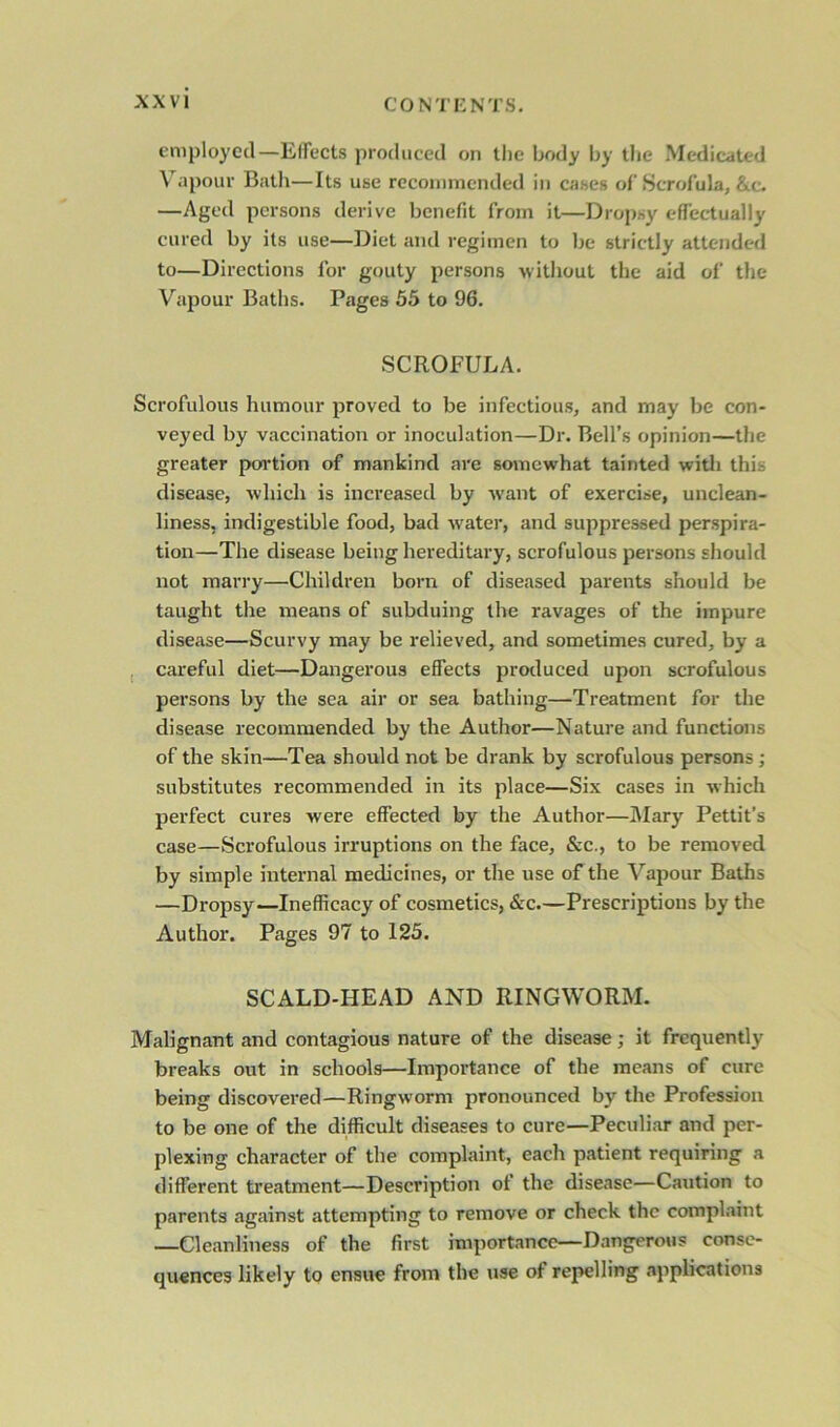 employed—Effects produced on the body by the Medicated Vapour Bath—Its use recommended in cases of Scrofula, &c. —Aged persons derive benefit from it—Dropsy effectually cured by its use—Diet and regimen to be strictly attended to—Directions for gouty persons without the aid of the Vapour Baths. Pages 55 to 96. SCROFULA. Scrofulous humour proved to be infectious, and may be con- veyed by vaccination or inoculation—Dr. Bell’s opinion—the greater portion of mankind are somewhat tainted with this disease, which is increased by want of exercise, unclean- liness, indigestible food, bad water, and suppressed perspira- tion—The disease being hereditary, scrofulous persons should not marry—Children born of diseased parents should be taught the means of subduing the ravages of the impure disease—Scurvy may be relieved, and sometimes cured, by a careful diet—Dangerous effects produced upon scrofulous persons by the sea air or sea bathing—Treatment for the disease recommended by the Author—Nature and functions of the skin—Tea should not be drank by scrofulous persons; substitutes recommended in its place—Six cases in which perfect cures were effected by the Author—Mary Pettit’s case—Scrofulous irruptions on the face, &c., to be removed by simple internal medicines, or the use of the Vapour Baths —Dropsy—Inefficacy of cosmetics, &c.—Prescriptions by the Author. Pages 97 to 125. SCALD-HEAD AND RINGWORM. Malignant and contagious nature of the disease; it frequently breaks out in schools—Importance of the means of cure being discovered—Ringworm pronounced by the Profession to be one of the difficult diseases to cure—Peculiar and per- plexing character of the complaint, each patient requiring a different treatment—Description ot the disease—Caution to parents against attempting to remove or check the complaint —Cleanliness of the first importance—Dangerous conse- quences likely to ensue from the use of repelling applications