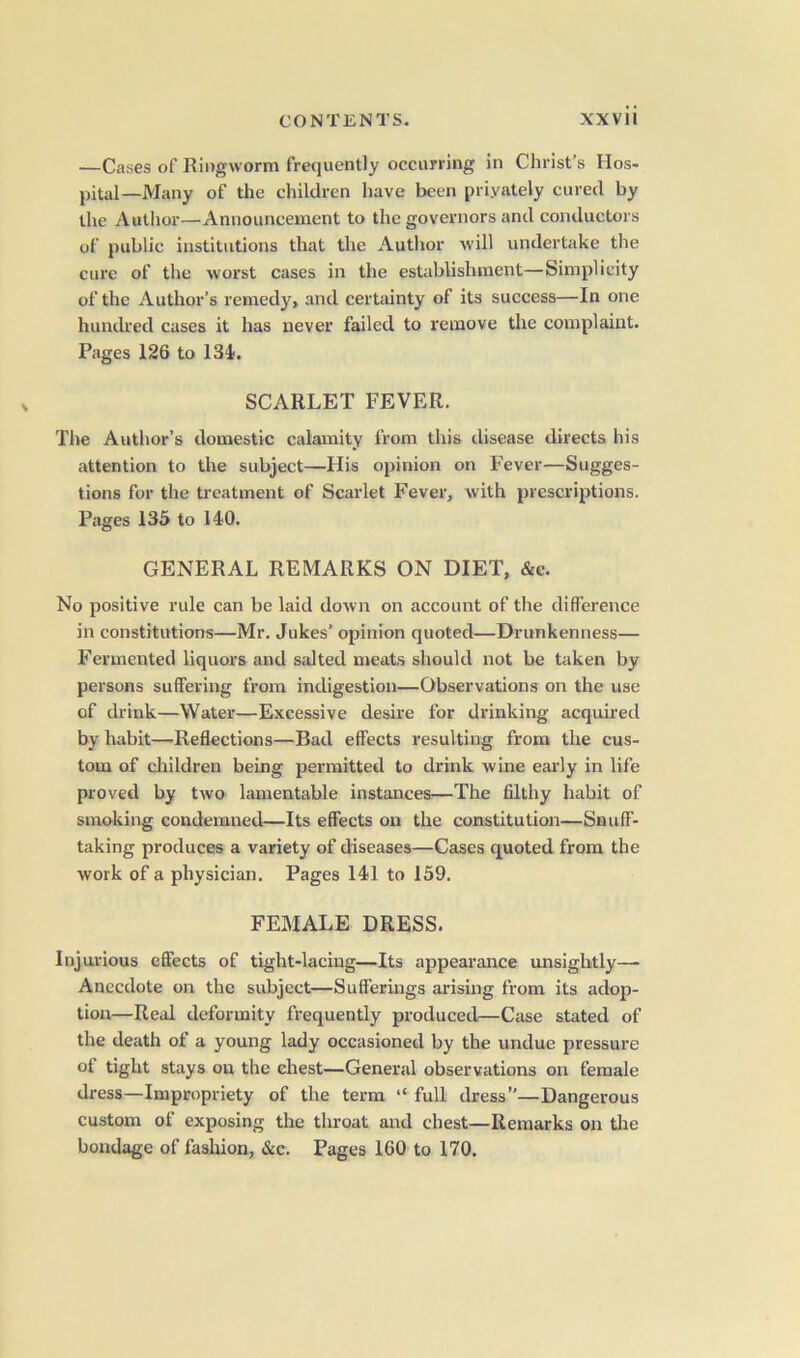 .—Cases of Ringworm frequently occurring in Christ’s Hos- pital-Many of the children have been priyately cured by the Author—Announcement to the governors and conductors of public institutions that the Author will undertake the cure of the worst cases in the establishment—Simplicity of the Author’s remedy, and certainty of its success—In one hundred cases it has never failed to remove the complaint. Pages 126 to 134. SCARLET FEVER. The Author’s domestic calamity from this disease directs his attention to the subject—His opinion on Fever—Sugges- tions for the treatment of Scarlet Fever, with prescriptions. Pages 135 to 140. GENERAL REMARKS ON DIET, &c. No positive rule can be laid down on account of the difference in constitutions—Mr. Jukes’ opinion quoted—Drunkenness— Fermented liquors and salted meats should not be taken by persons suffering from indigestion—Observations on the use of drink—Water—Excessive desire for drinking acquired by habit—Reflections—Bad effects resulting from the cus- tom of children being permitted to drink wine early in life proved by two lamentable instances—The filthy habit of smoking condemned—Its effects on the constitution—Snuff- taking produces a variety of diseases—Cases quoted from the work of a physician. Pages 141 to 159. FEMALE DRESS. Injurious effects of tight-lacing—Its appearance unsightly— Anecdote on the subject—Sufferings arising from its adop- tion—Real deformity frequently produced—Case stated of the death of a young lady occasioned by the undue pressure of tight stays on the chest—General observations on female dress—Impropriety of the term “ full dress”—Dangerous custom of exposing the throat and chest—Remarks on the bondage of fashion, &c. Pages 160 to 170.
