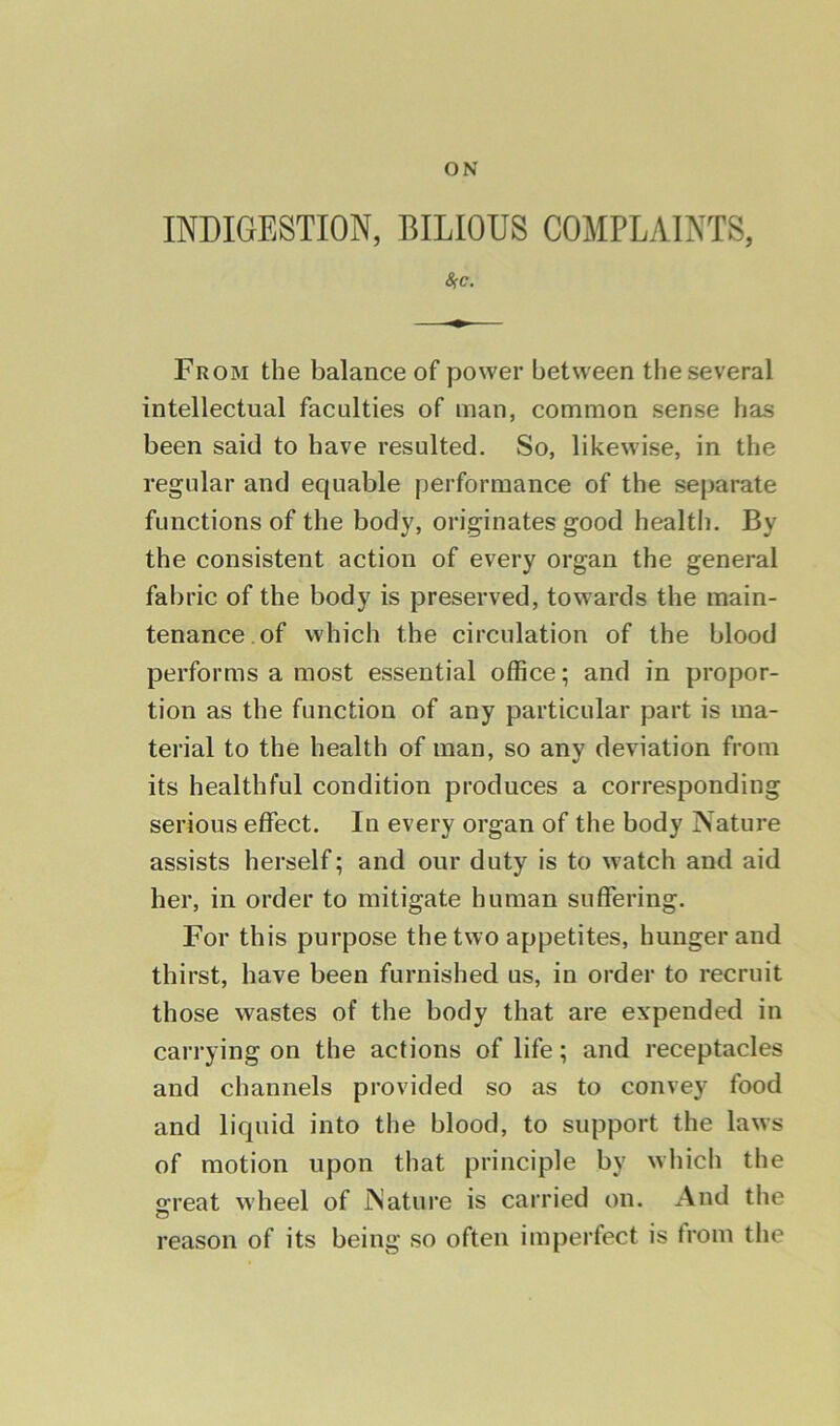 ON INDIGESTION, BILIOUS COMPLAINTS, 8<c. From the balance of power between the several intellectual faculties of man, common sense has been said to have resulted. So, likewise, in the regular and equable performance of the separate functions of the body, originates good health. By the consistent action of every organ the general fabric of the body is preserved, towards the main- tenance of which the circulation of the blood performs a most essential office; and in propor- tion as the function of any particular part is ma- terial to the health of man, so any deviation from its healthful condition produces a corresponding serious effect. In every organ of the body Nature assists herself; and our duty is to watch and aid her, in order to mitigate human suffering. For this purpose the two appetites, hunger and thirst, have been furnished us, in order to recruit those wastes of the body that are expended in carrying on the actions of life; and receptacles and channels provided so as to convey food and liquid into the blood, to support the laws of motion upon that principle by which the great wheel of Nature is carried on. And the reason of its being so often imperfect is from the