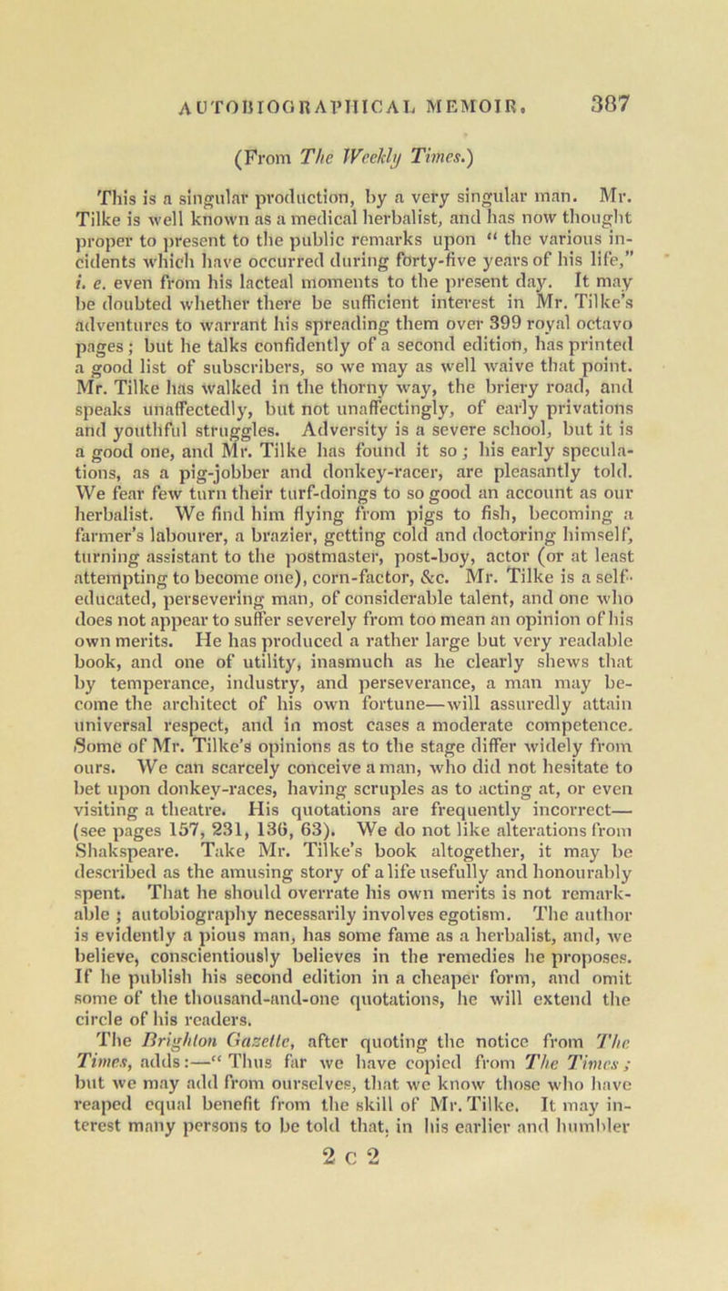 (From The Weekly Times.) This is a singular production, by a very singular man. Mr. Tilke is well known as a medical herbalist, and has now thought proper to present to the public remarks upon “ the various in- cidents which have occurred during forty-five years of his life,” i. e. even from his lacteal moments to the present day. It may be doubted whether there be sufficient interest in Mr. Tilke’s adventures to warrant his spreading them over 399 royal octavo pages; but he talks confidently of a second edition, has printed a good list of subscribers, so we may as well waive that point. Mr. Tilke has walked in the thorny way, the briery road, and speaks unaffectedly, but not unaffectingly, of early privations and youthful struggles. Adversity is a severe school, but it is a good one, and Mr. Tilke has found it so; his early specula- tions, as a pig-jobber and donkey-racer, are pleasantly told. We fear few turn their turf-doings to so good an account as our herbalist. We find him flying from pigs to fish, becoming a farmer’s labourer, a brazier, getting cold and doctoring himself, turning assistant to the postmaster, post-boy, actor (or at least attempting to become one), corn-factor, &c. Mr. Tilke is a self- educated, persevering man, of considerable talent, and one who does not appear to suffer severely from too mean an opinion of his own merits. He has produced a rather large but very readable book, and one of utility, inasmuch as he clearly shews that by temperance, industry, and perseverance, a man may be- come the architect of his own fortune—will assuredly attain universal respect, and in most cases a moderate competence. Some of Mr. Tilke’s opinions as to the stage differ widely from ours. We can scarcely conceive a man, who did not hesitate to bet upon donkey-races, having scruples as to acting at, or even visiting a theatre. His quotations are frequently incorrect— (see pages 157, 231, 136, 63). We do not like alterations from Shakspeare. Take Mr. Tiike’s book altogether, it may be described as the amusing story of a life usefully and honourably spent. That he should overrate his own merits is not remark- able ; autobiography necessarily involves egotism. The author is evidently a pious man, has some fame as a herbalist, and, we believe, conscientiously believes in the remedies he proposes. If he publish his second edition in a cheaper form, and omit some of the thousand-and-one quotations, he will extend the circle of his readers. The Brighton Gazette, after quoting the notice from The Times, adds:—“Thus far we have copied from The Times; but we may add from ourselves, that we know those who have reaped equal benefit from the skill of Mr. Tilke. It may in- terest many persons to be told that, in his earlier and humbler 2 c 2