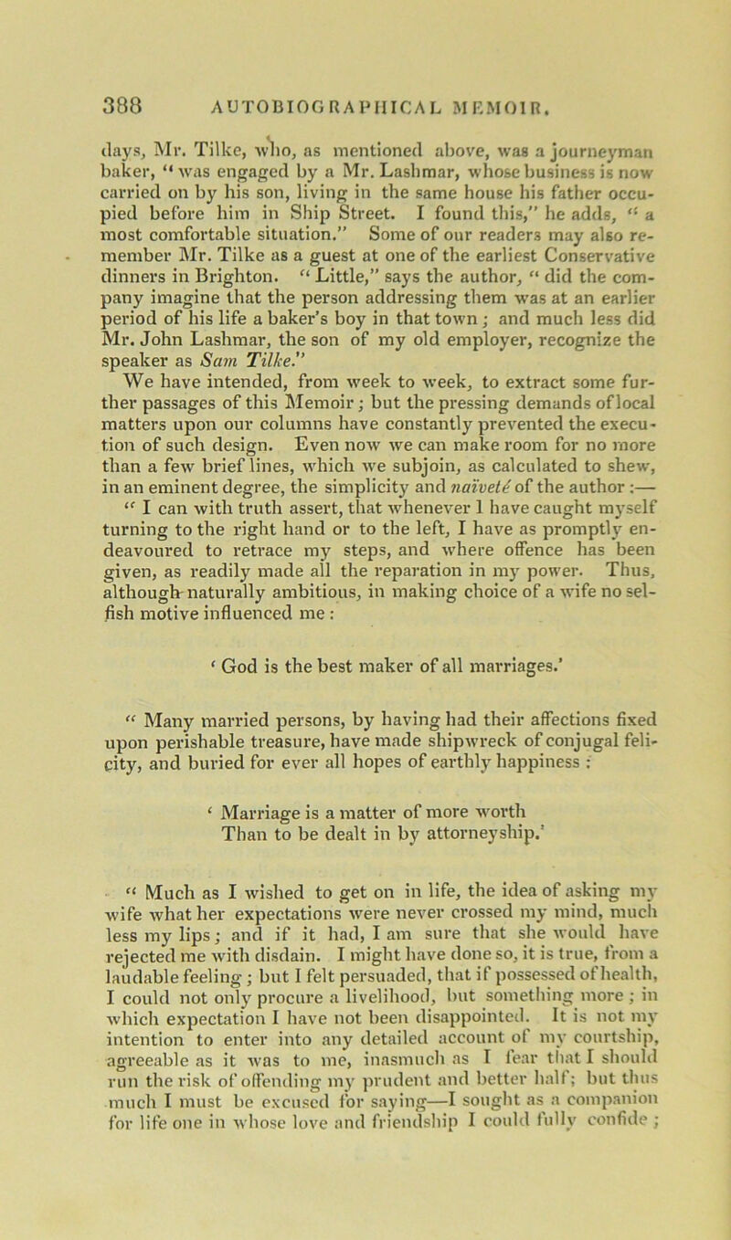 days, Mr. Tilke, who, as mentioned above, was a journeyman baker, “was engaged by a Mr. Lashmar, who&e business is now carried on by his son, living in the same house his father occu- pied before him in Ship Street. I found this,” he adds, a most comfortable situation.” Some of our readers may also re- member Mr. Tilke as a guest at one of the earliest Conservative dinners in Brighton. “ Little,” says the author, “ did the com- pany imagine that the person addressing them was at an earlier period of his life a baker’s boy in that town; and much less did Mr. John Lashmar, the son of my old employer, recognize the speaker as Sam Tilke'’ We have intended, from week to week, to extract some fur- ther passages of this [Memoir; but the pressing demands of local matters upon our columns have constantly prevented the execu- tion of such design. Even now we can make room for no more than a few brief lines, which wre subjoin, as calculated to shew, in an eminent degree, the simplicity and naivety of the author :— “ I can with truth assert, that whenever 1 have caught myself turning to the right hand or to the left, I have as promptly en- deavoured to retrace my steps, and where offence has been given, as readily made all the reparation in my power. Thus, although naturally ambitious, in making choice of a wife no sel- fish motive influenced me : 1 God is the best maker of all marriages.' “ Many married persons, by having had their affections fixed upon perishable treasure, have made shipwreck of conjugal feli- city, and buried for ever all hopes of earthly happiness : ‘ Marriage is a matter of more worth Than to be dealt in by attorneyship.’ “ Much as I wished to get on in life, the idea of asking my wife w'hat her expectations were never crossed my mind, much less my lips; and if it had, I am sure that she would have rejected me with disdain. I might have done so, it is true, from a laudable feeling; but I felt persuaded, that if possessed of health, I could not only procure a livelihood, but something more ; in which expectation I have not been disappointed. It is not my intention to enter into any detailed account of my courtship, agreeable as it was to me, inasmuch as I fear that I should run the risk of offending my prudent and better half; but thus much I must be excused for saying—I sought as a companion for life one in whose love and friendship I could fully confide ;