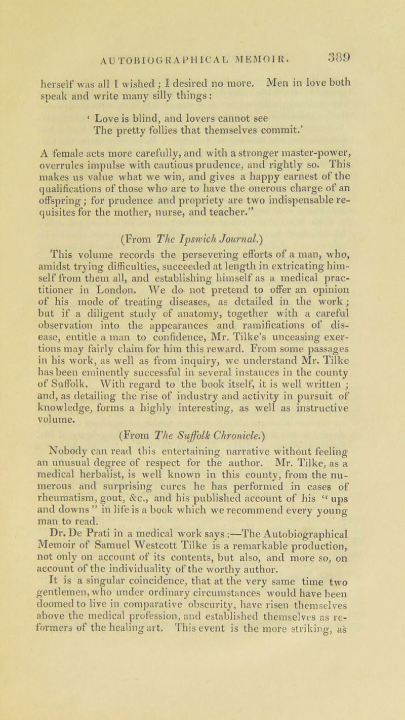 herself was all I wished ; I desired no more. Men in love both speak and write many silly things: ‘ Love is blind, and lovers cannot see The pretty follies that themselves commit.’ A female acts more carefully, and with a stronger master-power, overrules impulse with cautious prudence, and rightly so. This makes us value what we win, and gives a happy earnest of the qualifications of those who are to have the onerous charge of an offspring; for prudence and propriety are two indispensable re- quisites for the mother, nurse, and teacher.” (From The Ipswich Journal.) This volume records the persevering efforts of a man, who, amidst trying difficulties, succeeded at length in extricating him- self from them all, and establishing himself as a medical prac- titioner in London. We do not pretend to offer an opinion of his mode of treating diseases, as detailed in the work; but if a diligent study of anatomy, together with a careful observation into the appearances and ramifications of dis- ease, entitle a man to confidence, Mr. Tilke’s unceasing exer- tions may fairly claim for him this reward. From some passages in his work, as well as from inquiry, we understand Mr. Tilke has been eminently successful in several instances in the county of Suffolk. With regard to the book itself, it is well written ; and, as detailing the rise of industry and activity in pursuit of knowledge, forms a highly interesting, as well as instructive volume. (From The Suffolk Chronicle.) Nobody can read this entertaining narrative without feeling an unusual degree of respect for the author. Mr. Tilke, as a medical herbalist, is well known in this county, from the nu- merous and surprising cures he has performed in cases of rheumatism, gout, &c., and his published account of his “ups and downs ” in life is a book which we recommend every young man to read. Dr. De Prati in a medical work says :—The Autobiographical Memoir of Samuel Westcott Tilke is a remarkable production, not only on account of its contents, but also, and more so, on account of the individuality of the worthy author. It is a singular coincidence, that at the very same time two gentlemen, who under ordinary circumstances would have been doomed to live in comparative obscurity, have risen themselves above the medical profession, and established themselves as re- formers of the healing art. This event is the more striking, as
