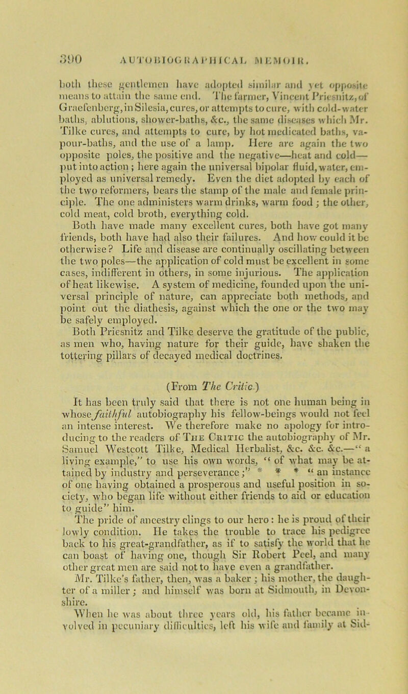 AUTO 11 IDG U A P HIC AL ftl KM OIK. 3D0 both these gentlemen have adopted similar and yet opposite means to attain the same end. The farmer, Vincent Priesnitz,of Graefenberg, in Silesia, cures, or attempts tocure, with cold-water baths, ablutions, shower-baths, &c., the same diseases which Mr. Tilke cures, and attempts to cure, by hot medicated baths, va- pour-baths, and the use of' a lamp. Here are again the two opposite poles, the positive and the negative—heat and cold— put into action ; here again the universal bipolar fluid, water, em- ployed as universal remedy. Even the diet adopted by each of the two reformers, bears the stamp of the male and female prin- ciple. The one administers warm drinks, warm food ; the other, cold meat, cold broth, everything cold. Both have made many excellent cures, both have got many friends, both have had also their failures. And how could it be otherwise? Life and disease are continually oscillating between the two poles—the application of cold must be excellent in some cases, indifferent in others, in some injurious. The application of heat likewise. A system of medicine, founded upon the uni- versal principle of nature, can appreciate both methods, and point out the diathesis, against which the one or the two may be safely employed. Both Priesnitz and Tilke deserve the gratitude of the public, as men who, having nature for their guide, have shaken the tottering pillars of decayed medical doctrines. (From The Critic) It has been truly said that there is not one human being in whose faithful autobiography his fellow-beings would not feel an intense interest. We therefore make no apology for intro- ducing to the readers of The Critic the autobiography of Mr. Samuel Westcott Tilke, Medical Herbalist, &c. &c. &c.—“ a living example,” to use his own words, “ of what may be at- tained by industry and perseverance* * * “ an instance of one having obtained a prosperous and useful position in so- ciety, who began life without either friends to aid or education to guide” him. The pride of ancestry clings to our hero : he is proud of their Jowly condition. He takes the trouble to trace his pedigree back to his great-grandfather, as if to satisfy the world that he can boast of having one, though Sir Robert Peel, and many other great men are said not to have even a grandfather. Mr. Tilkc’s father, then, was a baker; his mother, the daugh- ter of a miller; and himself was born at Sidmouth, in Devon- shire. When he was about three years old, his father became ^in- volved in pecuniary diflicultics, left his wife and family at Sid-
