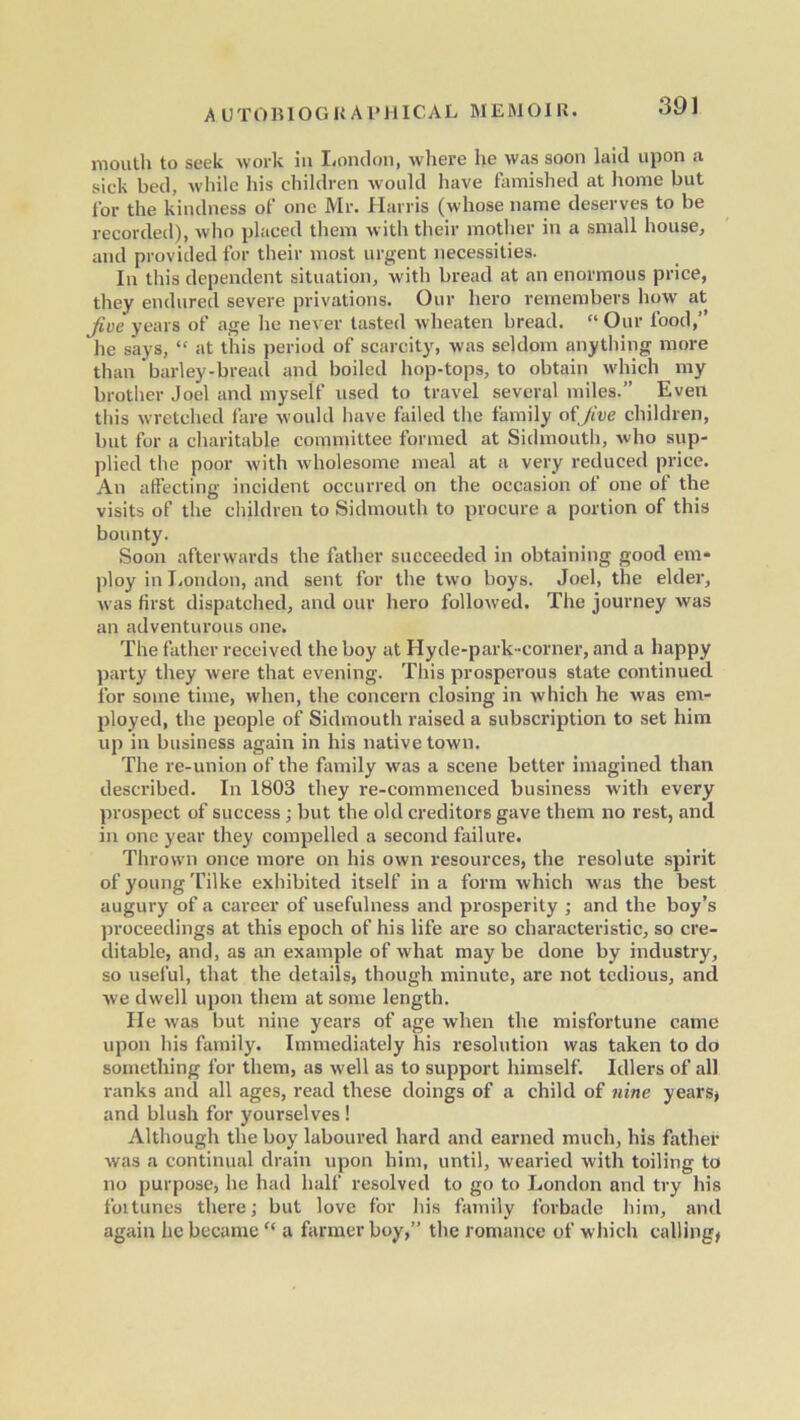 mouth to seek work in London, where he was soon laid upon a sick bed, while his children would have famished at home but for the kindness of one Mr. Harris (whose name deserves to be recorded), w'lio placed them with their mother in a small house, and provided for their most urgent necessities. In this dependent situation, with bread at an enormous price, they endured severe privations. Our hero remembers how at five years of age lie never tasted wheaten bread. “ Our food,” he says, “ at this period of scarcity, was seldom anything more than barley-bread and boiled hop-tops, to obtain which my brother Joel and myself used to travel several miles.” Even this wretched fare would have failed the family of Jive children, but for a charitable committee formed at Sidmouth, who sup- plied the poor with wholesome meal at a very reduced price. An affecting incident occurred on the occasion of one of the visits of the children to Sidmouth to procure a portion of this bounty. Soon afterwards the father succeeded in obtaining good em- ploy in I,ondon, and sent for the two boys. Joel, the elder, was first dispatched, and our hero followed. The journey was an adventurous one. The father received the boy at Hyde-park-corner, and a happy party they were that evening. This prosperous state continued for some time, when, the concern closing in which he was em- ployed, the people of Sidmouth raised a subscription to set him up in business again in his native town. The re-union of the family was a scene better imagined than described. In 1803 they re-commenced business with every prospect of success; but the old creditors gave them no rest, and in one year they compelled a second failure. Thrown once more on his own resources, the resolute spirit of young Tilke exhibited itself in a form which was the best augury of a career of usefulness and prosperity ; and the boy’s proceedings at this epoch of his life are so characteristic, so cre- ditable, and, as an example of what may be done by industry, so useful, that the details, though minute, are not tedious, and we dwell upon them at some length. He was but nine years of age when the misfortune came upon his family. Immediately his resolution was taken to do something for them, as well as to support himself. Idlers of all ranks and all ages, read these doings of a child of nine years* and blush for yourselves ! Although the boy laboured hard and earned much, his father was a continual drain upon him, until, wearied with toiling to no purpose, he had half resolved to go to London and try his fortunes there; but love for his family forbade him, and again he became a farmer boy,” the romance of which calling*