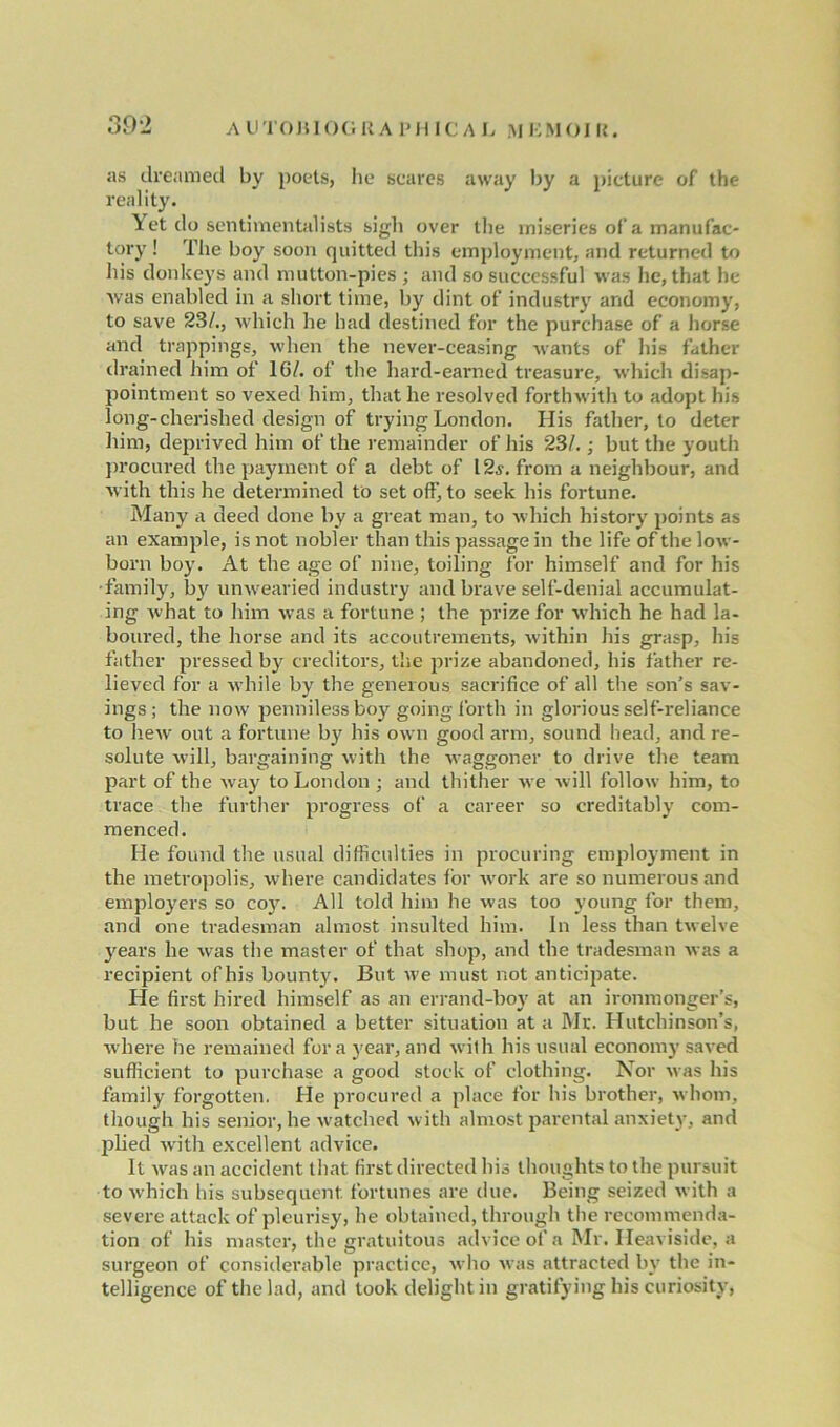 as dreamed by poets, lie scares away by a picture of the reality. Yet do sentimentalists sigh over the miseries of a manufac- tory ! The boy soon quitted this employment, and returned to his donkeys and mutton-pies ; and so successful was he, that he was enabled in a short time, by dint of industry and economy, to save 23/., which he had destined for the purchase of a horse and trappings, when the never-ceasing wants of his father drained him of 16/. of the hard-earned treasure, which disap- pointment so vexed him, that he resolved forthwith to adopt his long-cherished design of trying London. His father, to deter him, deprived him of the remainder of his 23/.; but the youth procured the payment of a debt of 12s. from a neighbour, and with this he determined to set off, to seek his fortune. Many a deed done by a great man, to which history points as an example, is not nobler than this passage in the life of the low- born boy. At the age of nine, toiling for himself and for his -family, by unwearied industry and brave self-denial accumulat- ing what to him was a fortune ; the prize for which he had la- boured, the horse and its accoutrements, within his grasp, his father pressed by creditors, the prize abandoned, his father re- lieved for a while by the generous sacrifice of all the son’s sav- ings; the now penniless boy going forth in glorious self-reliance to hew out a fortune by his own good arm, sound head, and re- solute will, bargaining with the waggoner to drive the team part of the way to London ; and thither wre will follow him, to trace the further progress of a career so creditably com- menced. He found the usual difficulties in procuring employment in the metropolis, where candidates lor work are so numerous and employers so coy. All told him he was too young for them, and one tradesman almost insulted him. In less than twelve years he was the master of that shop, and the tradesman was a recipient of his bounty. But we must not anticipate. He first hired himself as an errand-boy at an ironmonger’s, but he soon obtained a better situation at a Mr. Hutchinson’s, where he remained fora year, and with his usual economy saved sufficient to purchase a good stock of clothing. Nor was his family forgotten. He procured a place for his brother, whom, though his senior, he watched with almost parental anxiety, and plied with excellent advice. It w-as an accident that first directed his thoughts to the pursuit to which his subsequent fortunes are due. Being seized with a severe attack of pleurisy, he obtained, through the recommenda- tion of his master, the gratuitous advice of a Mr. Heaviside, a surgeon of considerable practice, who was attracted by the in- telligence of the lad, and took delight in gratifying his curiosity,