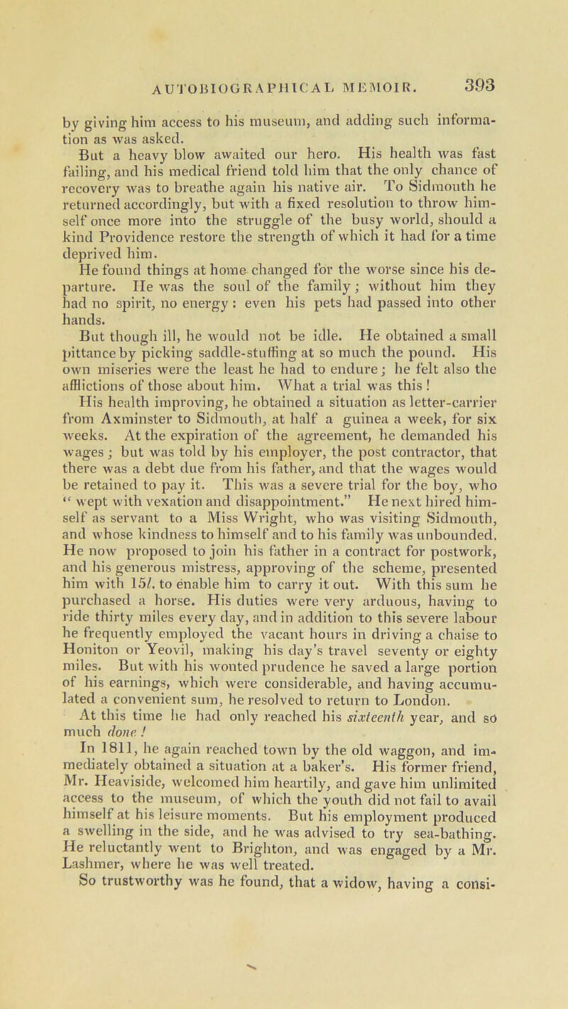 by giving him access to his museum, and adding such informa- tion as Avas asked. But a heavy blow awaited our hero. His health was fast failing, and his medical friend told him that the only chance of recovery was to breathe again his native air. To Sidmouth he returned accordingly, but with a fixed resolution to throw him- self once more into the struggle of the busy world, should a kind Providence restore the strength of which it had for a time deprived him. He found things at home changed for the worse since his de- parture. He was the soul of the family; without him they had no spirit, no energy : even his pets had passed into other hands. But though ill, he would not be idle. He obtained a small pittance by picking saddle-stuffing at so much the pound. His own miseries were the least he had to endure; he felt also the afflictions of those about him. What a trial was this ! His health improving, he obtained a situation as letter-carrier from Axminster to Sidmouth, at half a guinea a week, for six weeks. At the expiration of the agreement, he demanded his wages; but was told by his employer, the post contractor, that there was a debt due from his father, and that the wages would be retained to pay it. This was a severe trial for the boy, who “ wept with vexation and disappointment.” He next hired him- self as servant to a Miss Wright, who was visiting Sidmouth, and whose kindness to himself and to his family was unbounded. He now proposed to join his father in a contract for postwork, and his generous mistress, approving of the scheme, presented him with 15/. to enable him to carry it out. With this sum he purchased a horse. His duties were very arduous, having to ride thirty miles every day, and in addition to this severe labour he frequently employed the vacant hours in driving a chaise to Honiton or Yeovil, making his day’s travel seventy or eighty miles. But with his Avon ted prudence he saved a large portion of his earnings, which were considerable, and having accumu- lated a convenient sum, he resolved to return to London. At this time he had only reached his sixteenth year, and so much done ! In 1811, he again reached town by the old waggon, and im- mediately obtained a situation at a baker’s. His former friend, Mr. Heaviside, welcomed him heartily, and gave him unlimited access to the museum, of which the youth did not fail to avail himself at his leisure moments. But his employment produced a swelling in the side, and he was advised to try sea-bathing. He reluctantly went to Brighton, and was engaged by a Mr. Lashmer, wdiere he was well treated. So trustworthy was he found, that a widow, having a consi-