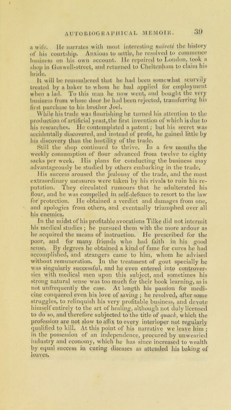 / AUTOBIOGRAPHICAL memoir. 39 a wife. He narrates with most interesting naivete the history of his courtship. Anxious to settle, lie resolved to commence business on his own account. He repaired to London, took a shop in Goswcll-street, and returned to Cheltenham to claim his bride. It will be remembered that he had been somewhat scurvily treated by a baker to whom he had applied for employment when a lad. To this man lie now went, and bought the very business from whose door he had been rejected, transferring his first purchase to his brother Joel. While his trade was flourishing lie turned his attention to the production of artificial yeast,the first invention of which is due to his researches. He contemplated a patent; but his secret was accidentally discovered, and instead of profit, he gained little by his discovery than the hostility of the trade. Still the shop continued to thrive. In a few months the weekly consumption of flour advanced from twelve to eighty sacks per week. His plans for conducting the business may advantageously be studied by others embarking in the trade. His success aroused the jealousy of the trade, and the most extraordinary measures were taken by his rivals to ruin his re- putation. They circulated rumours that he adulterated his flour, and he was compelled in self-defence to resort to the law for protection. He obtained a verdict and damages from one, and apologies from others, and eventually triumphed over all his enemies. In the midst of his profitable avocations Tilkedid not intermit his medical studies ; he pursued them with the more ardour as he acquired the means of instruction. He prescribed for the poor, and for many friends who had faith in his good sense. By degrees he obtained a kind of fame for cures he had accomplished, and strangers came to him, whom he advised without remuneration. In the treatment of gout specially he was singularly successful, and he even entered into controver- sies with medical men upon this subject, and sometimes his strong natural sense was too much for their book learning, as is not unfrequently the case. At length his passion for medi- cine conquered even his love of saving ; he resolved, after some struggles, to relinquish his very profitable business, and devote himself entirely to the art of healing, although not duly licensed to do so, and therefore subjected to the title of quack, which the profession are not slow to affix to every interloper not regularly qualified to kill. At this point of his narrative we leave him ; in the possession of an independence, procured by unwearied industry and economy, which lie has since increased to wealth by equal success in curing diseases as attended his baking of loaves.