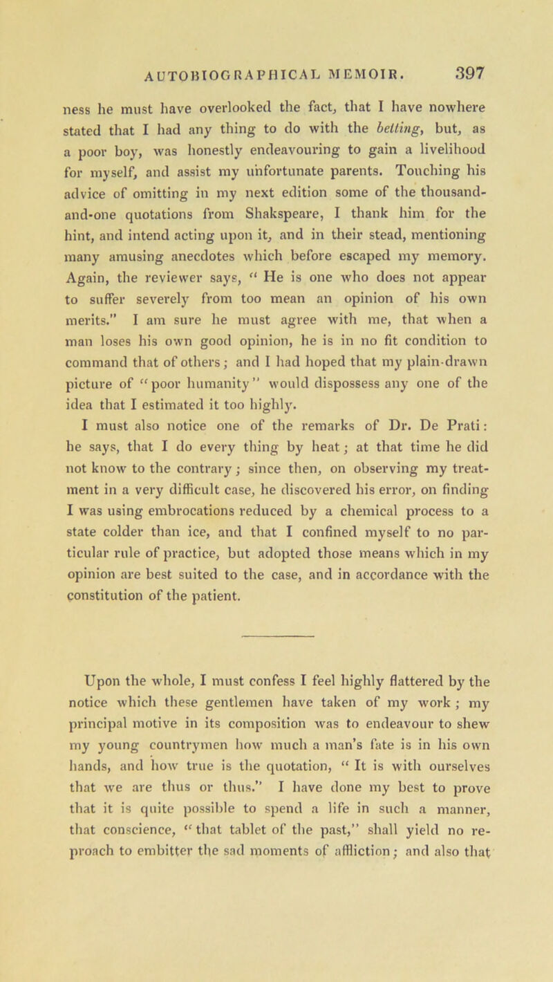 ness he must have overlooked the fact; that I have nowhere stated that I had any thing to do with the belting, but, as a poor boy, was honestly endeavouring to gain a livelihood for myself, and assist my unfortunate parents. Touching his advice of omitting in my next edition some of the thousand- and-one quotations from Shakspeare, I thank him for the hint, and intend acting upon it, and in their stead, mentioning many amusing anecdotes which before escaped my memory. Again, the reviewer says, “ He is one who does not appear to suffer severely from too mean an opinion of his own merits.” I am sure he must agree with me, that when a man loses his own good opinion, he is in no fit condition to command that of others; and I had hoped that my plain-drawn picture of “poor humanity” would dispossess any one of the idea that I estimated it too highly. I must also notice one of the remarks of Dr. De Prati: he says, that I do every thing by heat; at that time he did not know to the contrary; since then, on observing my treat- ment in a very difficult case, he discovered his error, on finding I was using embrocations reduced by a chemical process to a state colder than ice, and that I confined myself to no par- ticular rule of practice, but adopted those means which in my opinion are best suited to the case, and in accordance with the constitution of the patient. Upon the whole, I must confess I feel highly flattered by the notice which these gentlemen have taken of my work ; my principal motive in its composition was to endeavour to shew my young countrymen how much a man’s fate is in his own hands, and how true is the quotation, “ It is with ourselves that we are thus or thus.” I have done my best to prove that it is quite possible to spend a life in such a manner, that conscience, “ that tablet of the past,” shall yield no re- proach to embitter the sad moments of affliction; and also that