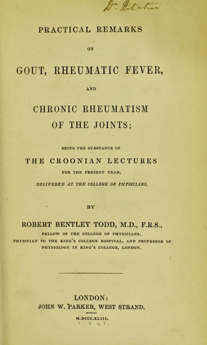 PRACTICAL REMARKS ON GOUT, RHEUMATIC FEVER, AND CHRONIC RHEUMATISM OF THE JOINTS; BEING THE SUBSTANCE OF THE CROONIAN LECTURES FOR THE PRESENT YEAR, DELIVERED AT THE COLLEGE OF PHYSICIANS, BY ROBERT BENTLEY TODD, M.D., F.R.S., FELLOW OF THE COLLEGE OF PHYSICIANS, PHYSICIAN TO THE KING'S COLLEGE HOSPITAL, AND PROFESSOR OF PHYSIOLOGY IN KING’S COLLEGE, LONDON. LONDON: john w. Barker, west strand. M.DCCC.XLIII.