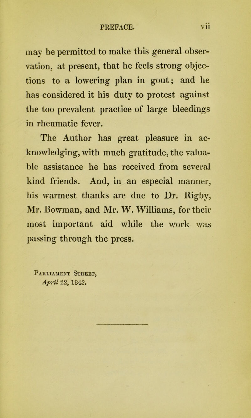 may be permitted to make this general obser- vation, at present, that he feels strong objec- tions to a lowering plan in gout; and he has considered it his duty to protest against the too prevalent practice of large bleedings in rheumatic fever. The Author has great pleasure in ac- knowledging, with much gratitude, the valua- ble assistance he has received from several kind friends. And, in an especial manner, his warmest thanks are due to Dr. Rigby, Mr. Bowman, and Mr. W. Williams, for their most important aid while the work was passing through the press. Parliament Street, April 22, 1843.