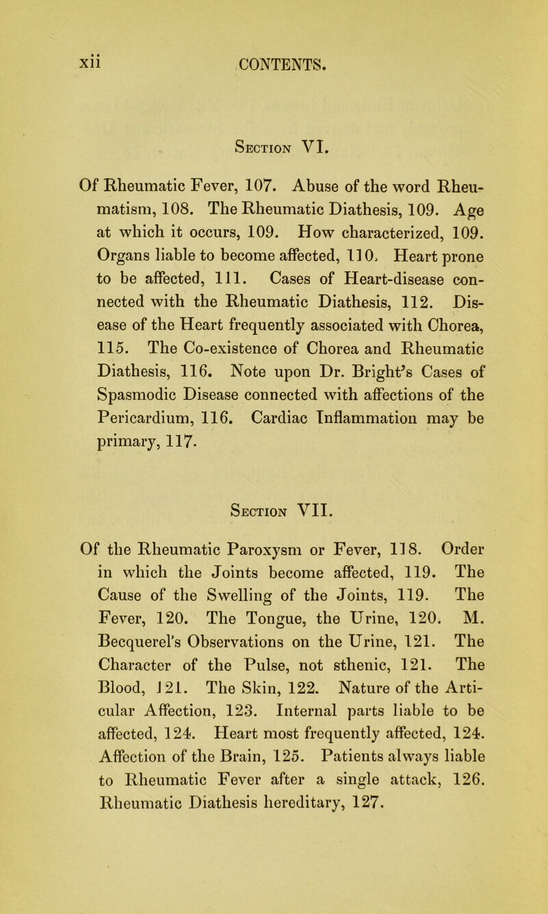 Section VI. Of Rheumatic Fever, 107. Abuse of the word Rheu- matism, 108. The Rheumatic Diathesis, 109. Age at which it occurs, 109. How characterized, 109. Organs liable to become affected, 110, Heart prone to be affected, 111. Cases of Heart-disease con- nected with the Rheumatic Diathesis, 112. Dis- ease of the Heart frequently associated with Chorea, 115. The Co-existence of Chorea and Rheumatic Diathesis, 116. Note upon Dr. Bright’s Cases of Spasmodic Disease connected with affections of the Pericardium, 116. Cardiac Inflammation may be primary, 117. Section VII. Of the Rheumatic Paroxysm or Fever, 118. Order in which the Joints become affected, 119. The Cause of the Swelling of the Joints, 119. The Fever, 120. The Tongue, the Urine, 120. M. Becquerel’s Observations on the Urine, 121. The Character of the Pulse, not sthenic, 121. The Blood, J 21. The Skin, 122. Nature of the Arti- cular Affection, 123. Internal parts liable to be affected, 124. Heart most frequently affected, 124. Affection of the Brain, 125. Patients always liable to Rheumatic Fever after a single attack, 126. Rheumatic Diathesis hereditary, 127.