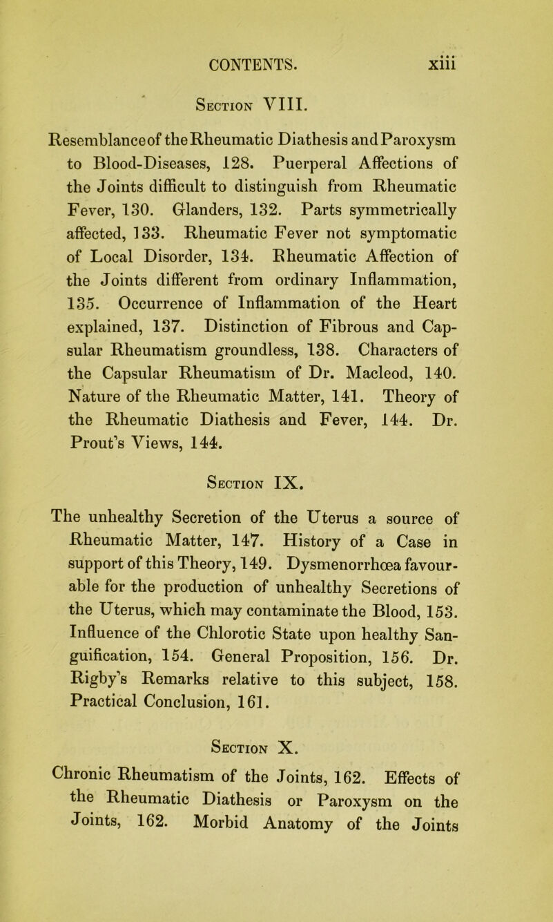 Section VIII. Resemblance of the Rheumatic Diathesis and Paroxysm to Blood-Diseases, 128. Puerperal Affections of the Joints difficult to distinguish from Rheumatic Fever, 130. Glanders, 132. Parts symmetrically affected, 133. Rheumatic Fever not symptomatic of Local Disorder, 134. Rheumatic Affection of the Joints different from ordinary Inflammation, 135. Occurrence of Inflammation of the Heart explained, 137. Distinction of Fibrous and Cap- sular Rheumatism groundless, 138. Characters of the Capsular Rheumatism of Dr. Macleod, 140. Nature of the Rheumatic Matter, 141. Theory of the Rheumatic Diathesis and Fever, 144. Dr. Prout's Views, 144. Section IX. The unhealthy Secretion of the Uterus a source of Rheumatic Matter, 147. History of a Case in support of this Theory, 149. Dysmenorrhoea favour- able for the production of unhealthy Secretions of the Uterus, which may contaminate the Blood, 153. Influence of the Chlorotic State upon healthy San- guification, 154. General Proposition, 156. Dr. Rigby's Remarks relative to this subject, 158. Practical Conclusion, 161. Section X. Chronic Rheumatism of the Joints, 162. Effects of the Rheumatic Diathesis or Paroxysm on the Joints, 162. Morbid Anatomy of the Joints