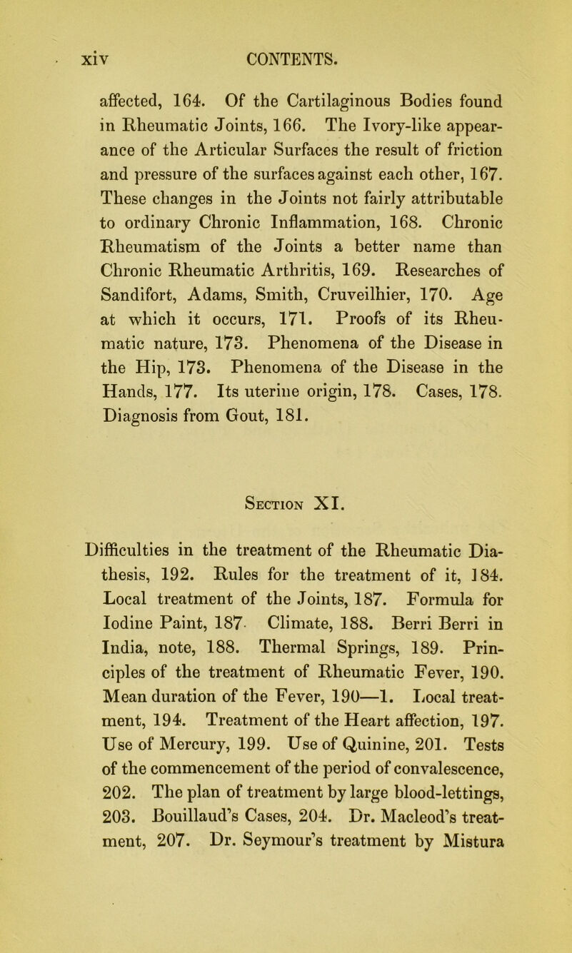 affected, 164. Of the Cartilaginous Bodies found in Rheumatic Joints, 166. The Ivory-like appear- ance of the Articular Surfaces the result of friction and pressure of the surfaces against each other, 167. These changes in the Joints not fairly attributable to ordinary Chronic Inflammation, 168. Chronic Rheumatism of the Joints a better name than Chronic Rheumatic Arthritis, 169. Researches of Sandifort, Adams, Smith, Cruveilhier, 170. Age at which it occurs, 171. Proofs of its Rheu- matic nature, 173. Phenomena of the Disease in the Hip, 173. Phenomena of the Disease in the Hands, 177. Its uterine origin, 178. Cases, 178. Diagnosis from Gout, 181. Section XI. Difficulties in the treatment of the Rheumatic Dia- thesis, 192. Rules for the treatment of it, 184. Local treatment of the Joints, 187. Formula for Iodine Paint, 187 Climate, 188. Berri Berri in India, note, 188. Thermal Springs, 189. Prin- ciples of the treatment of Rheumatic Fever, 190. Mean duration of the Fever, 190—1. Local treat- ment, 194. Treatment of the Heart affection, 197. Use of Mercury, 199. Use of Quinine, 201. Tests of the commencement of the period of convalescence, 202. The plan of treatment by large blood-lettings, 203. Bouillaud’s Cases, 204. Dr. Macleod’s treat- ment, 207. Dr. Seymour’s treatment by Mistura